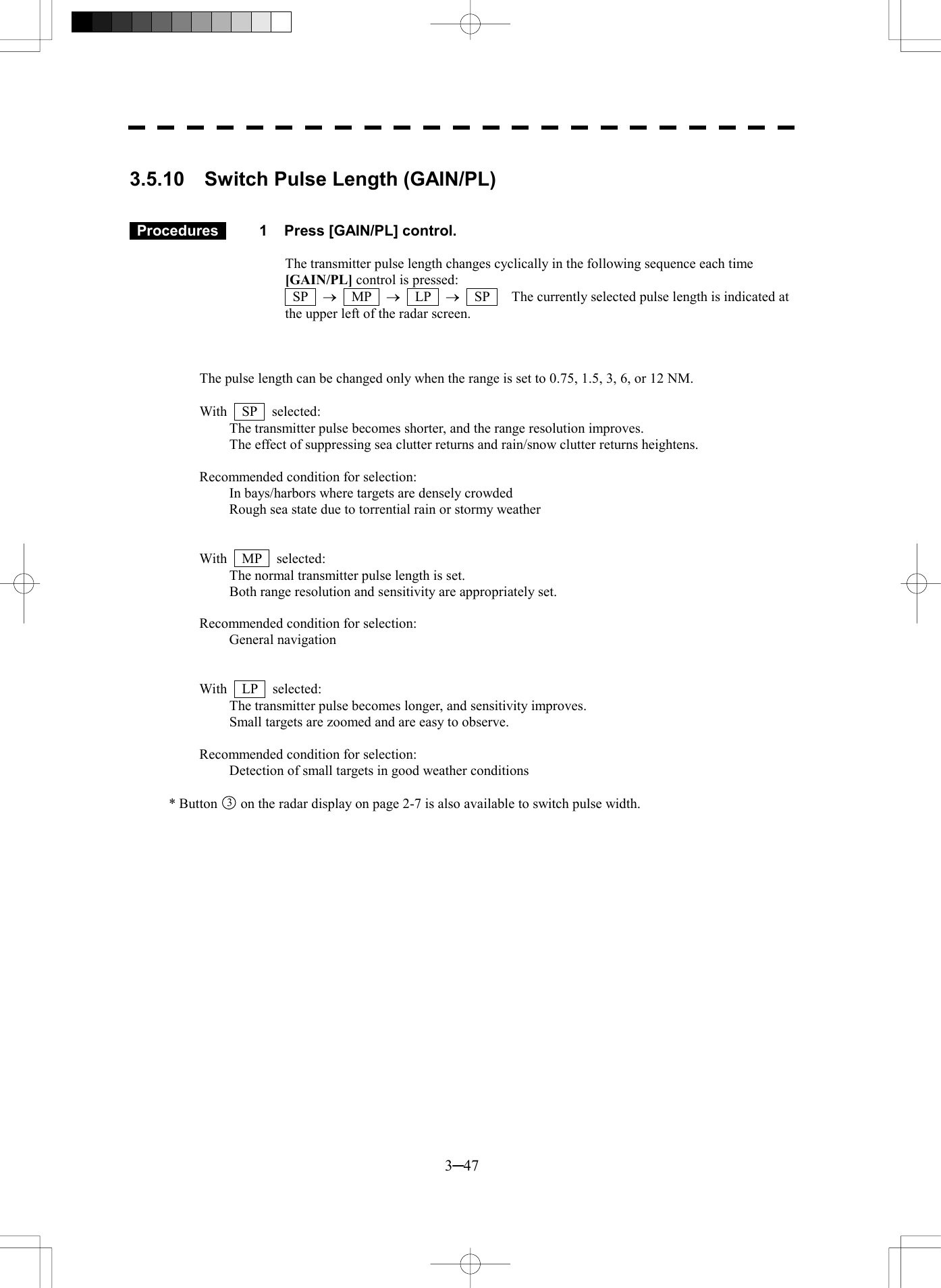  3─47  3.5.10  Switch Pulse Length (GAIN/PL)    Procedures   1  Press [GAIN/PL] control.  The transmitter pulse length changes cyclically in the following sequence each time [GAIN/PL] control is pressed:    SP  &reg;  MP  &reg;  LP  &reg;    SP      The currently selected pulse length is indicated at the upper left of the radar screen.    The pulse length can be changed only when the range is set to 0.75, 1.5, 3, 6, or 12 NM.  With  SP  selected:  The transmitter pulse becomes shorter, and the range resolution improves. The effect of suppressing sea clutter returns and rain/snow clutter returns heightens.  Recommended condition for selection: In bays/harbors where targets are densely crowded Rough sea state due to torrential rain or stormy weather   With  MP  selected:  The normal transmitter pulse length is set. Both range resolution and sensitivity are appropriately set.  Recommended condition for selection:   General navigation   With  LP  selected:  The transmitter pulse becomes longer, and sensitivity improves. Small targets are zoomed and are easy to observe.  Recommended condition for selection:   Detection of small targets in good weather conditions  * Button 3  on the radar display on page 2-7 is also available to switch pulse width. 