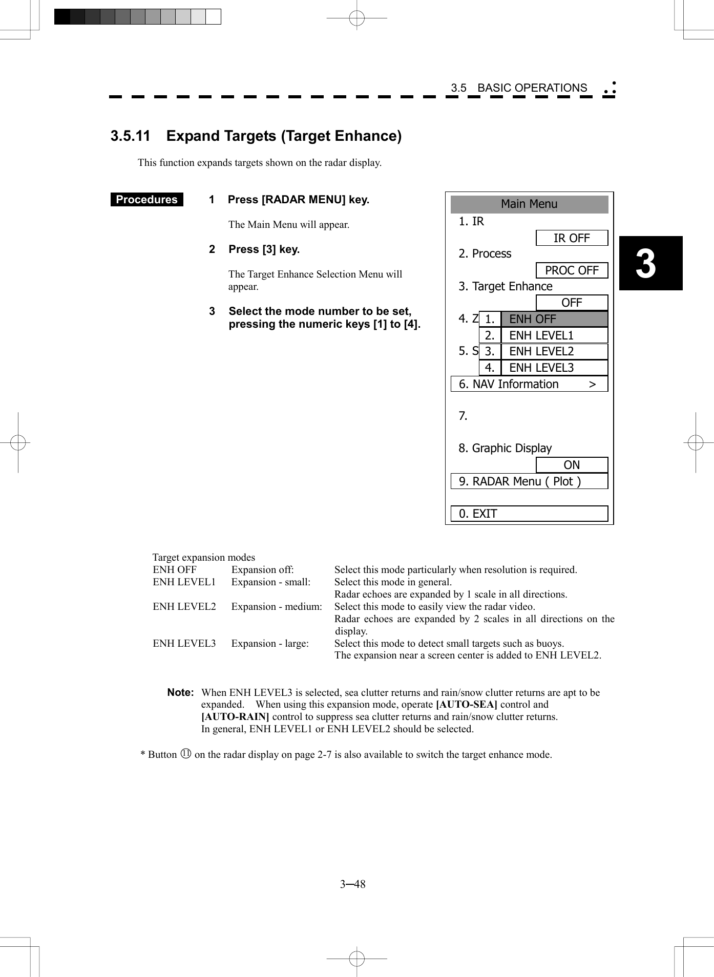   3─48 3 3.5  BASIC OPERATIONS  Main Menu1. IR IR OFF2. ProcessPROC OFF3. Target EnhanceOFF4. ZOOMOFF5. STARTOFF6. NAV Information     >7. 8. Graphic DisplayON9. RADAR Menu ( Plot )0. EXITENH OFF1.ENH LEVEL12.ENH LEVEL23.ENH LEVEL34. 3.5.11  Expand Targets (Target Enhance)  This function expands targets shown on the radar display.    Procedures   1  Press [RADAR MENU] key.  The Main Menu will appear.  2  Press [3] key.  The Target Enhance Selection Menu will appear.  3  Select the mode number to be set, pressing the numeric keys [1] to [4].                   Target expansion modes ENH OFF  Expansion off:  Select this mode particularly when resolution is required. ENH LEVEL1  Expansion - small:  Select this mode in general.     Radar echoes are expanded by 1 scale in all directions. ENH LEVEL2  Expansion - medium:  Select this mode to easily view the radar video.     Radar echoes are expanded by 2 scales in all directions on the display. ENH LEVEL3  Expansion - large:  Select this mode to detect small targets such as buoys.     The expansion near a screen center is added to ENH LEVEL2.   Note:  When ENH LEVEL3 is selected, sea clutter returns and rain/snow clutter returns are apt to be expanded.    When using this expansion mode, operate [AUTO-SEA] control and [AUTO-RAIN] control to suppress sea clutter returns and rain/snow clutter returns. In general, ENH LEVEL1 or ENH LEVEL2 should be selected.  * Button 11  on the radar display on page 2-7 is also available to switch the target enhance mode. 