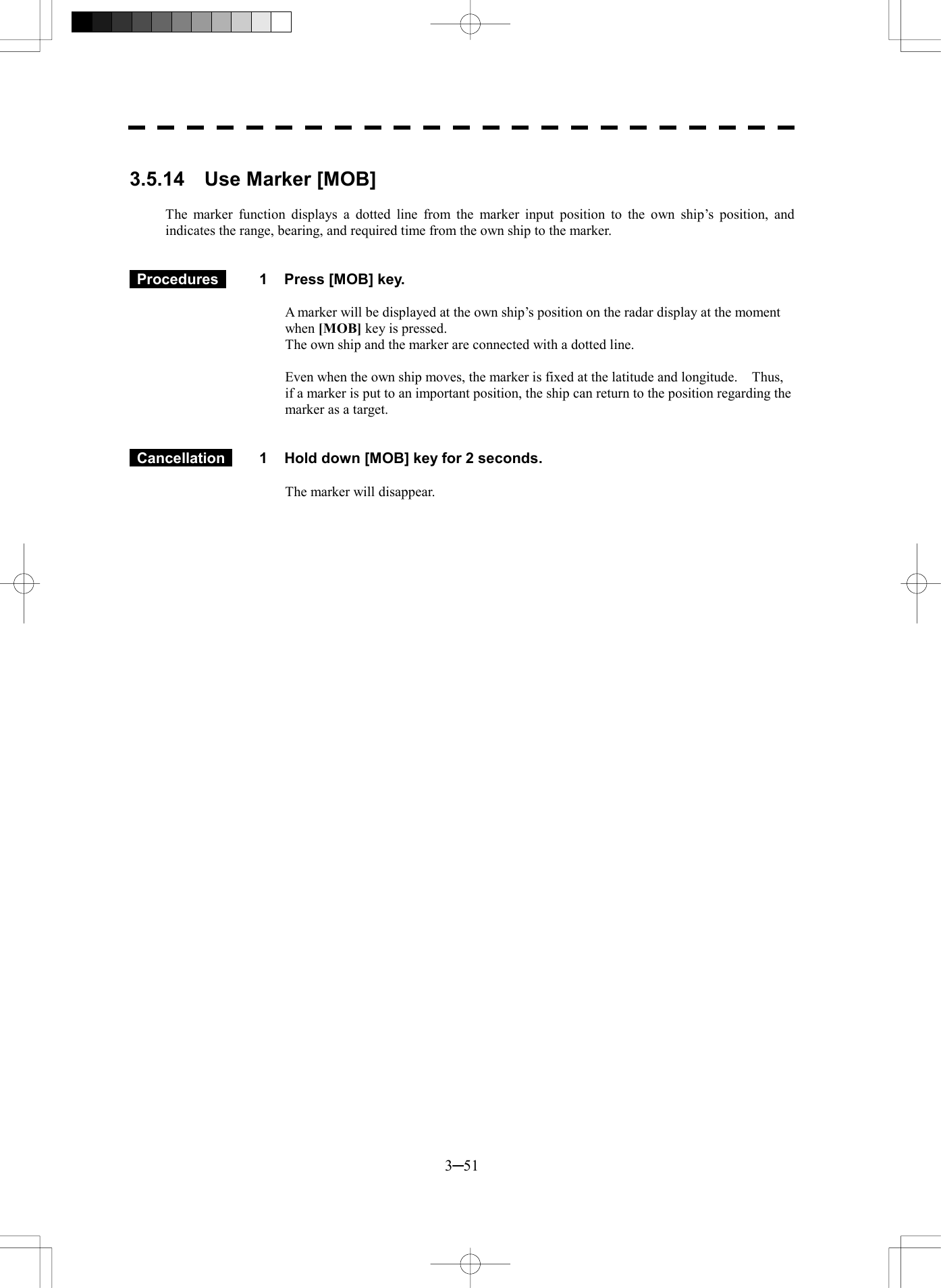  3─51  3.5.14  Use Marker [MOB]  The marker function displays a dotted line from the marker input position to the own ship&rsquo;s position, and indicates the range, bearing, and required time from the own ship to the marker.    Procedures   1  Press [MOB] key.  A marker will be displayed at the own ship&rsquo;s position on the radar display at the moment when [MOB] key is pressed. The own ship and the marker are connected with a dotted line.  Even when the own ship moves, the marker is fixed at the latitude and longitude.    Thus, if a marker is put to an important position, the ship can return to the position regarding the marker as a target.    Cancellation   1  Hold down [MOB] key for 2 seconds.  The marker will disappear.   