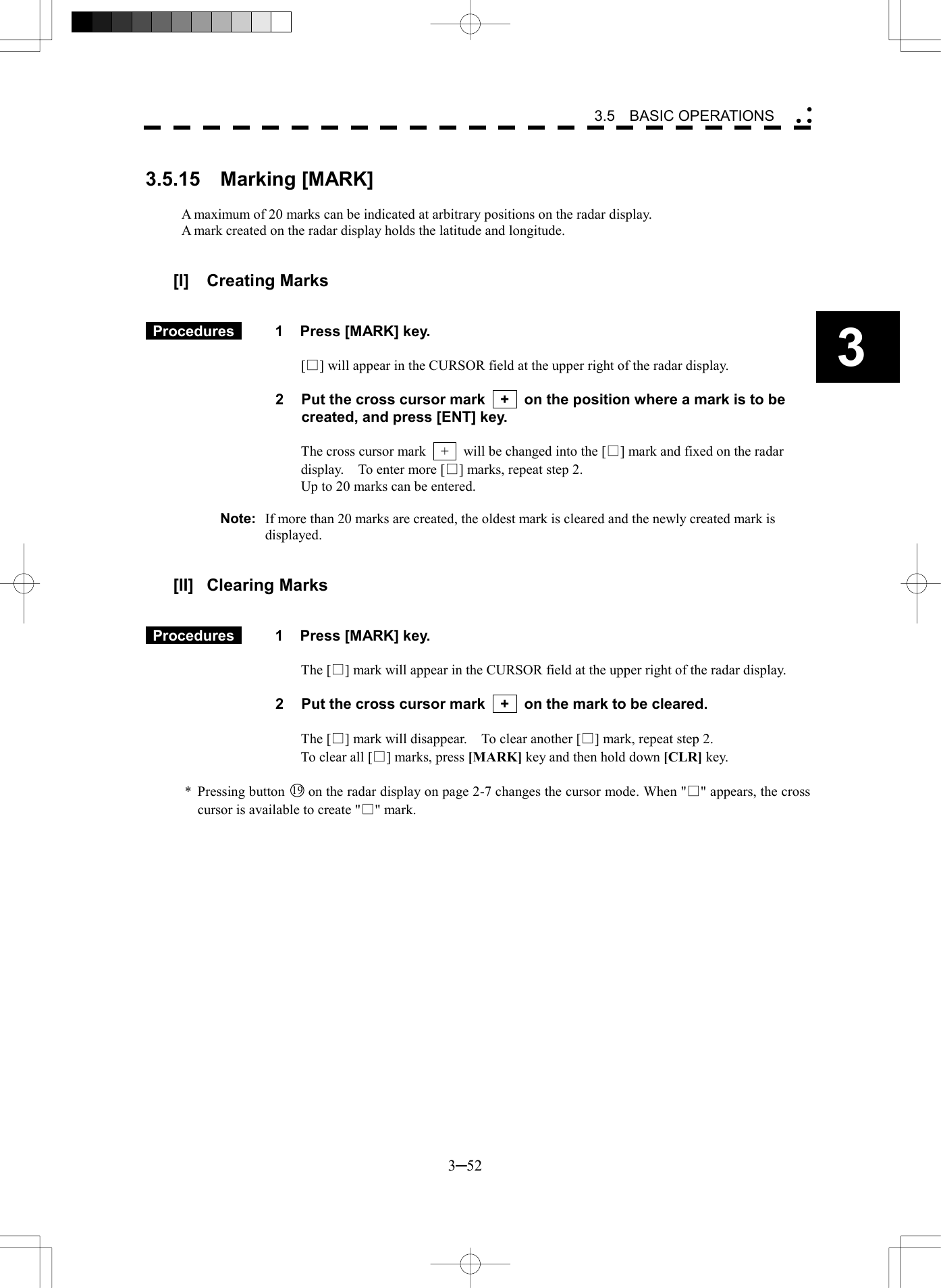   3─52 3 3.5  BASIC OPERATIONS   3.5.15  Marking [MARK]  A maximum of 20 marks can be indicated at arbitrary positions on the radar display. A mark created on the radar display holds the latitude and longitude.   [I] Creating Marks    Procedures   1  Press [MARK] key.  [□] will appear in the CURSOR field at the upper right of the radar display.  2  Put the cross cursor mark    +    on the position where a mark is to be created, and press [ENT] key.  The cross cursor mark    +    will be changed into the [□] mark and fixed on the radar display.    To enter more [□] marks, repeat step 2. Up to 20 marks can be entered.  Note:  If more than 20 marks are created, the oldest mark is cleared and the newly created mark is displayed.   [II] Clearing Marks    Procedures   1  Press [MARK] key.  The [□] mark will appear in the CURSOR field at the upper right of the radar display.  2  Put the cross cursor mark    +    on the mark to be cleared.  The [□] mark will disappear.    To clear another [□] mark, repeat step 2. To clear all [□] marks, press [MARK] key and then hold down [CLR] key.  * Pressing button 19  on the radar display on page 2-7 changes the cursor mode. When "□" appears, the cross cursor is available to create "□" mark. 