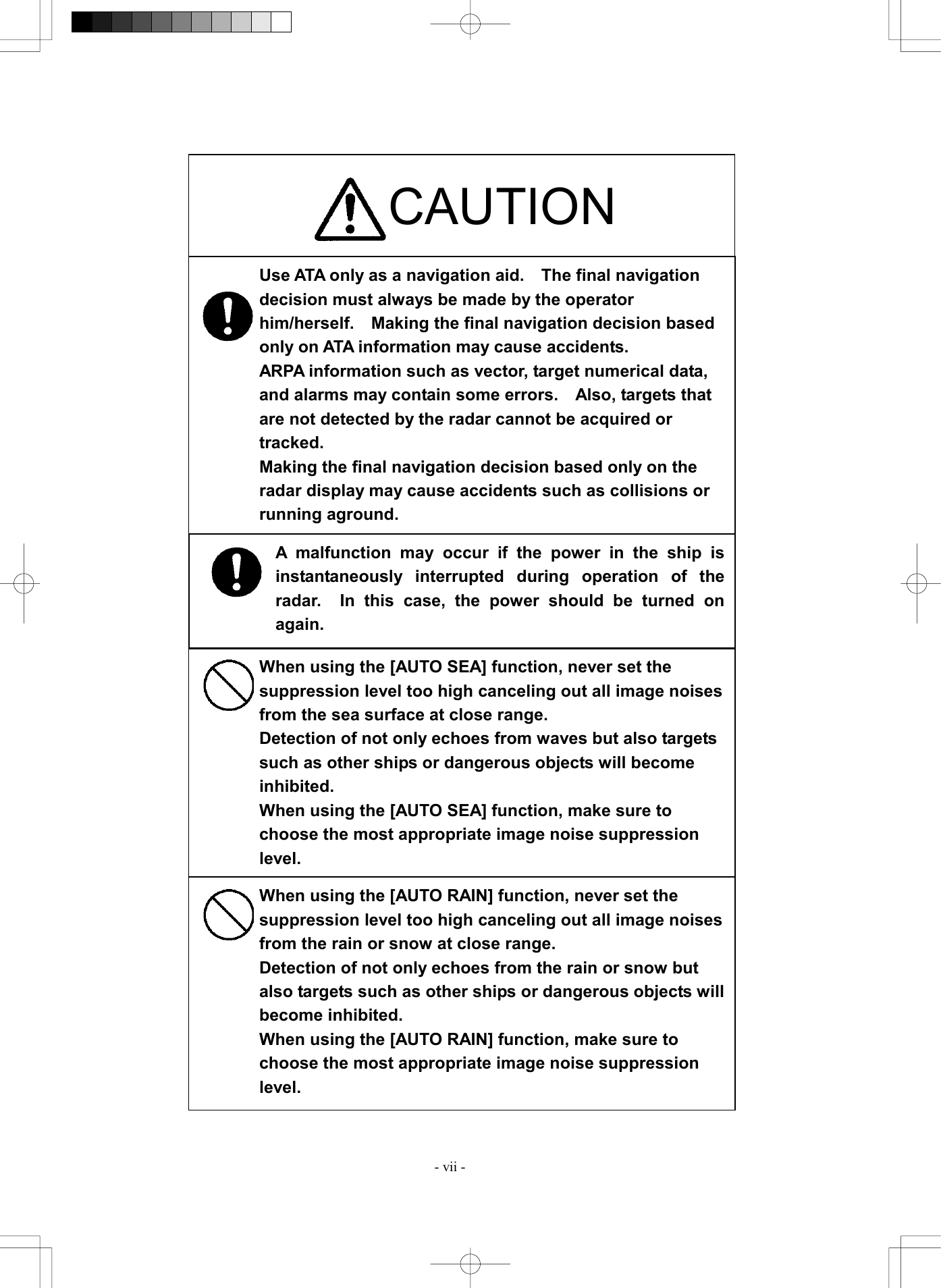  - vii -                                  CAUTION Use ATA only as a navigation aid.  The final navigation decision must always be made by the operator him/herself.  Making the final navigation decision based only on ATA information may cause accidents. ARPA information such as vector, target numerical data, and alarms may contain some errors.    Also, targets that are not detected by the radar cannot be acquired or tracked.  Making the final navigation decision based only on the radar display may cause accidents such as collisions or running aground. When using the [AUTO SEA] function, never set the suppression level too high canceling out all image noises from the sea surface at close range. Detection of not only echoes from waves but also targets such as other ships or dangerous objects will become inhibited. When using the [AUTO SEA] function, make sure to choose the most appropriate image noise suppression level. When using the [AUTO RAIN] function, never set the suppression level too high canceling out all image noises from the rain or snow at close range. Detection of not only echoes from the rain or snow but also targets such as other ships or dangerous objects will become inhibited. When using the [AUTO RAIN] function, make sure to choose the most appropriate image noise suppression level. A malfunction may occur if the power in the ship isinstantaneously interrupted during operation of theradar.  In this case, the power should be turned onagain. 