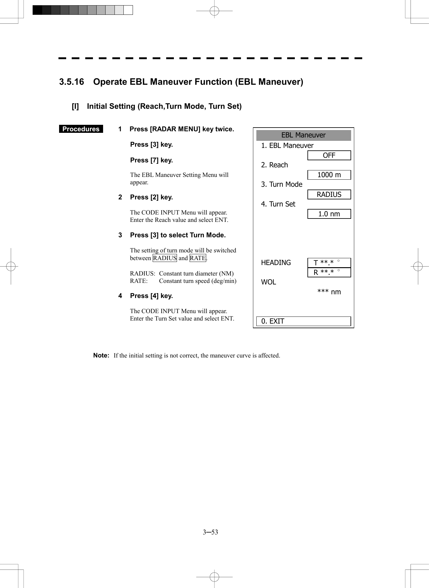  3─53  3.5.16    Operate EBL Maneuver Function (EBL Maneuver)   [I]  Initial Setting (Reach,Turn Mode, Turn Set)    Procedures   1  Press [RADAR MENU] key twice.    Press [3] key.    Press [7] key.    The EBL Maneuver Setting Menu will appear.  2  Press [2] key.  The CODE INPUT Menu will appear. Enter the Reach value and select ENT.  3  Press [3] to select Turn Mode.  The setting of turn mode will be switched between RADIUS and RATE.  RADIUS:  Constant turn diameter (NM) RATE:  Constant turn speed (deg/min)  4  Press [4] key.  The CODE INPUT Menu will appear. Enter the Turn Set value and select ENT.     Note:  If the initial setting is not correct, the maneuver curve is affected.   EBL Maneuver1. EBL ManeuverOFF2. Reach 1000 m3. Turn ModeRADIUS4. Turn Set 1.0 nm  HEADING R **.*  &deg;WOL *** nm 0. EXIT T **.*  &deg;