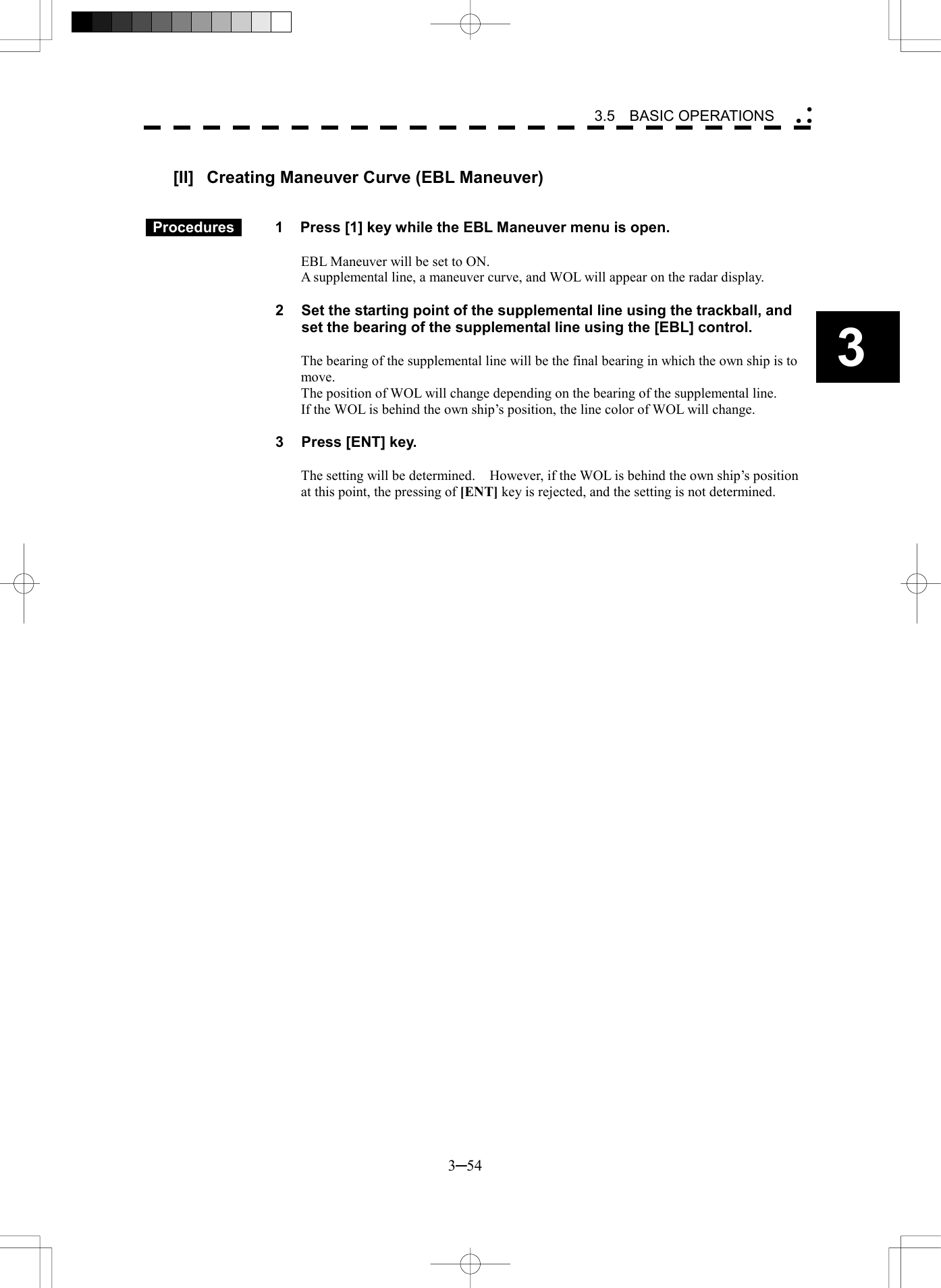   3─54 3 3.5  BASIC OPERATIONS   [II]  Creating Maneuver Curve (EBL Maneuver)    Procedures   1  Press [1] key while the EBL Maneuver menu is open.  EBL Maneuver will be set to ON. A supplemental line, a maneuver curve, and WOL will appear on the radar display.  2  Set the starting point of the supplemental line using the trackball, and set the bearing of the supplemental line using the [EBL] control.  The bearing of the supplemental line will be the final bearing in which the own ship is to move. The position of WOL will change depending on the bearing of the supplemental line. If the WOL is behind the own ship&rsquo;s position, the line color of WOL will change.  3  Press [ENT] key.  The setting will be determined.    However, if the WOL is behind the own ship&rsquo;s position at this point, the pressing of [ENT] key is rejected, and the setting is not determined.   