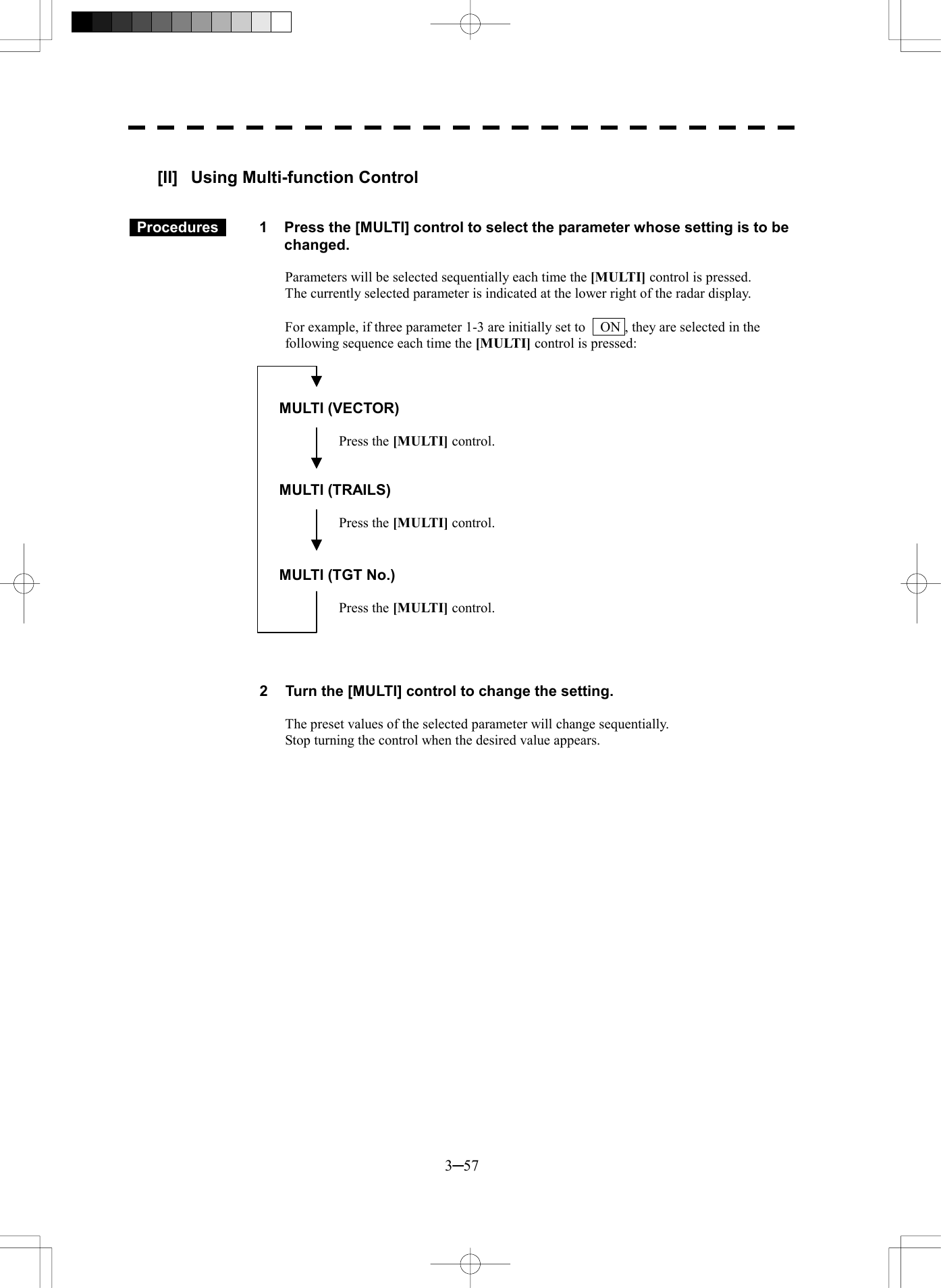  3─57  [II]  Using Multi-function Control    Procedures   1  Press the [MULTI] control to select the parameter whose setting is to be changed.  Parameters will be selected sequentially each time the [MULTI] control is pressed. The currently selected parameter is indicated at the lower right of the radar display.  For example, if three parameter 1-3 are initially set to    ON , they are selected in the following sequence each time the [MULTI] control is pressed:    MULTI (VECTOR)  Press the [MULTI] control.   MULTI (TRAILS)  Press the [MULTI] control.   MULTI (TGT No.)  Press the [MULTI] control.     2  Turn the [MULTI] control to change the setting.  The preset values of the selected parameter will change sequentially. Stop turning the control when the desired value appears.  