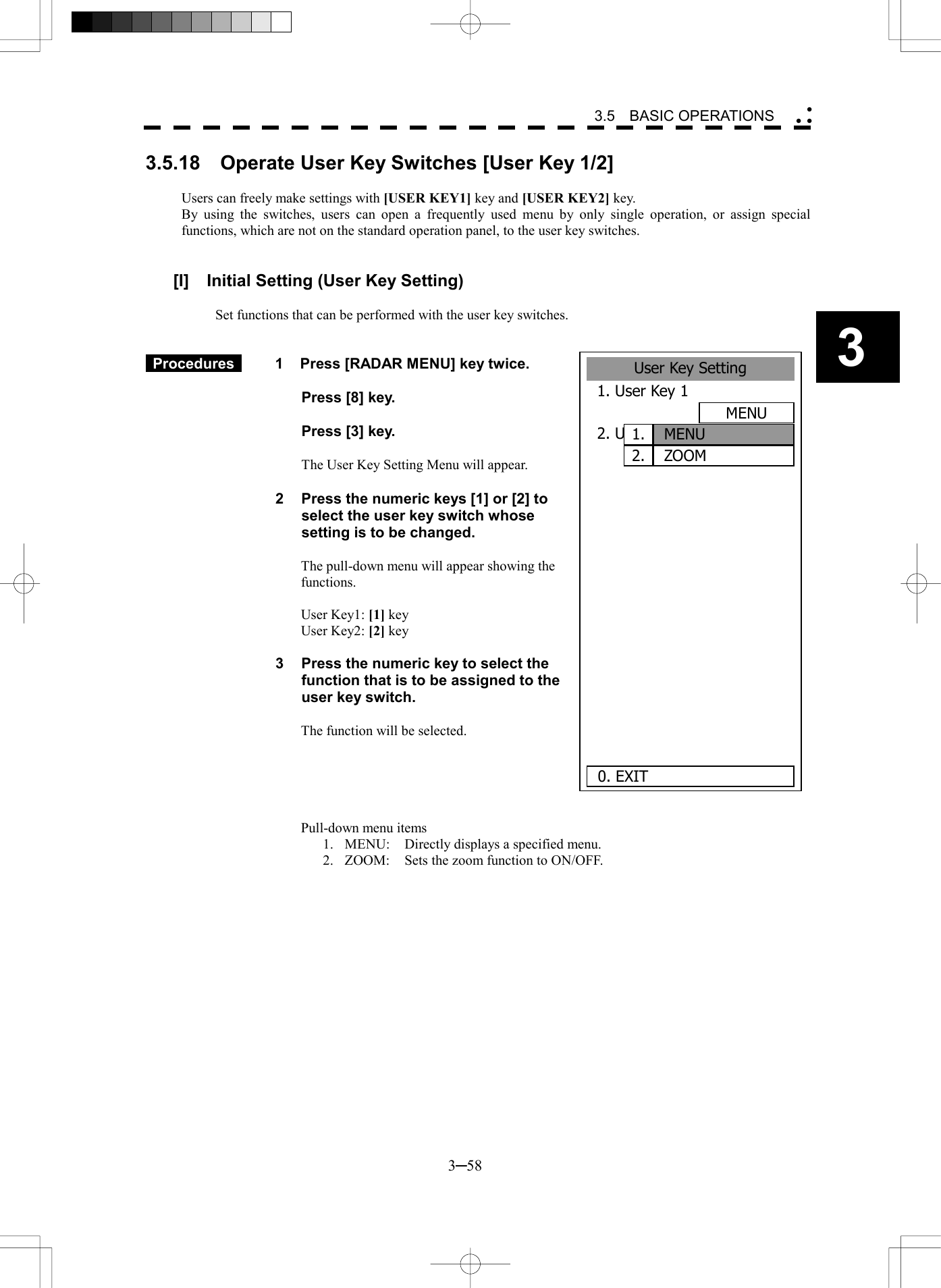   3─58 3 3.5  BASIC OPERATIONS  3.5.18  Operate User Key Switches [User Key 1/2]  Users can freely make settings with [USER KEY1] key and [USER KEY2] key. By using the switches, users can open a frequently used menu by only single operation, or assign special functions, which are not on the standard operation panel, to the user key switches.   [I]  Initial Setting (User Key Setting)  Set functions that can be performed with the user key switches.    Procedures   1  Press [RADAR MENU] key twice.    Press [8] key.    Press [3] key.    The User Key Setting Menu will appear.  2  Press the numeric keys [1] or [2] to select the user key switch whose setting is to be changed.  The pull-down menu will appear showing the functions.  User Key1: [1] key User Key2: [2] key  3  Press the numeric key to select the function that is to be assigned to the user key switch.  The function will be selected.      Pull-down menu items 1.  MENU:  Directly displays a specified menu. 2.  ZOOM:  Sets the zoom function to ON/OFF.    User Key Setting1. User Key 1MENU2. User Key 2MENU S.C.       0. EXIT MENUZOOM1.2.