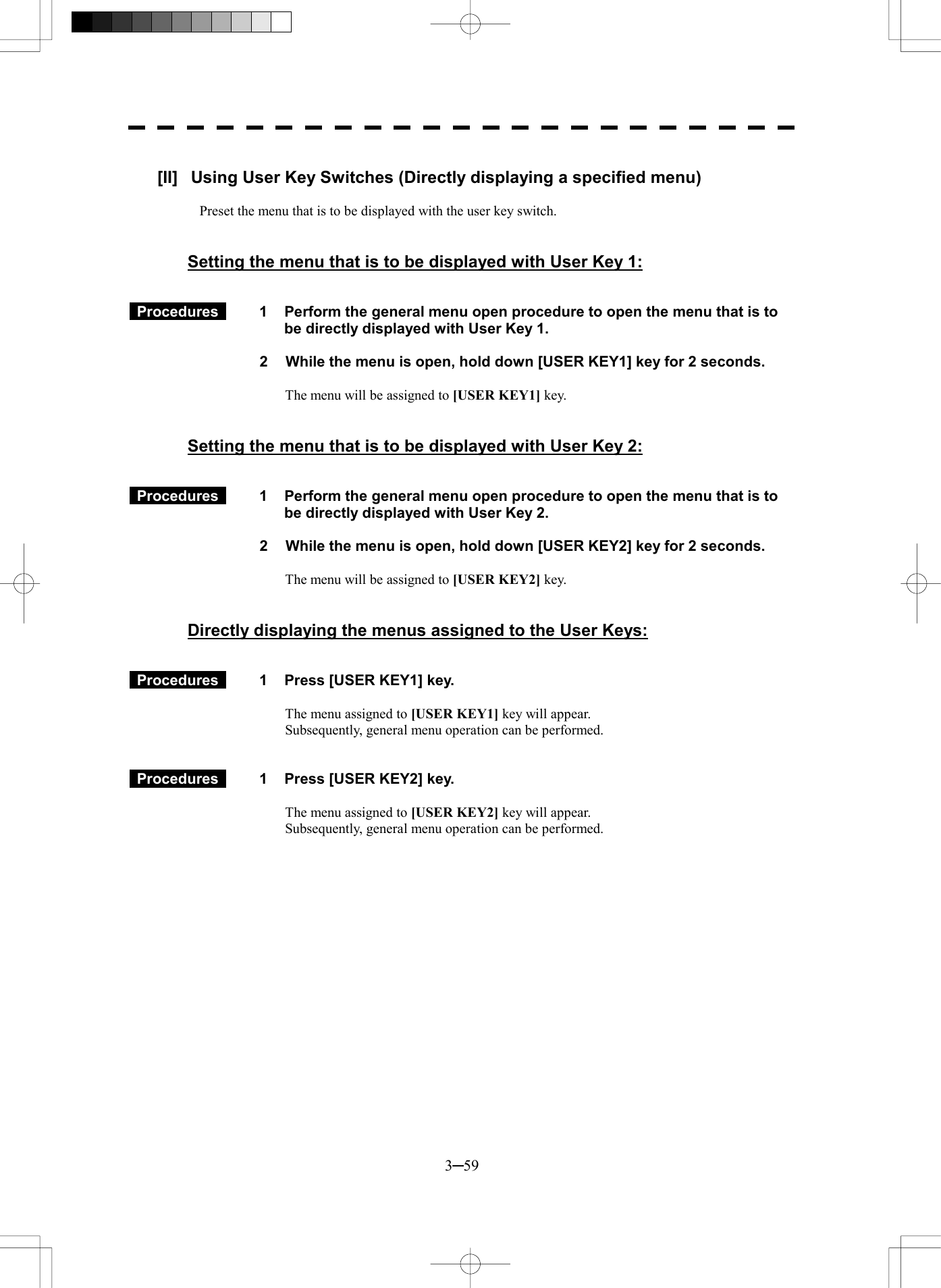  3─59  [II]  Using User Key Switches (Directly displaying a specified menu)  Preset the menu that is to be displayed with the user key switch.   Setting the menu that is to be displayed with User Key 1:    Procedures   1  Perform the general menu open procedure to open the menu that is to be directly displayed with User Key 1.  2  While the menu is open, hold down [USER KEY1] key for 2 seconds.  The menu will be assigned to [USER KEY1] key.   Setting the menu that is to be displayed with User Key 2:    Procedures   1  Perform the general menu open procedure to open the menu that is to be directly displayed with User Key 2.  2  While the menu is open, hold down [USER KEY2] key for 2 seconds.  The menu will be assigned to [USER KEY2] key.   Directly displaying the menus assigned to the User Keys:    Procedures   1  Press [USER KEY1] key.  The menu assigned to [USER KEY1] key will appear. Subsequently, general menu operation can be performed.    Procedures   1  Press [USER KEY2] key.  The menu assigned to [USER KEY2] key will appear. Subsequently, general menu operation can be performed. 