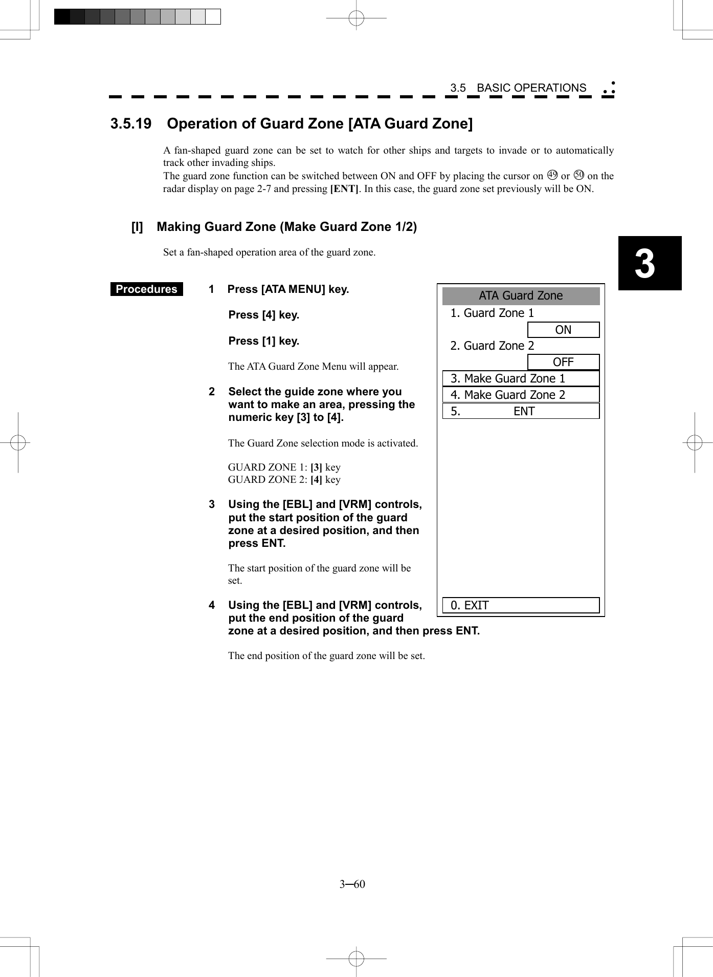   3─60 3 3.5  BASIC OPERATIONS  ATA Guard Zone 1. Guard Zone 1ON2. Guard Zone 2OFF3. Make Guard Zone 15.         ENT     0. EXIT 4. Make Guard Zone 23.5.19    Operation of Guard Zone [ATA Guard Zone]  A fan-shaped guard zone can be set to watch for other ships and targets to invade or to automatically track other invading ships. The guard zone function can be switched between ON and OFF by placing the cursor on 49 or 50 on the radar display on page 2-7 and pressing [ENT]. In this case, the guard zone set previously will be ON.   [I]  Making Guard Zone (Make Guard Zone 1/2)  Set a fan-shaped operation area of the guard zone.    Procedures   1  Press [ATA MENU] key.    Press [4] key.    Press [1] key.  The ATA Guard Zone Menu will appear.  2  Select the guide zone where you want to make an area, pressing the numeric key [3] to [4].  The Guard Zone selection mode is activated.  GUARD ZONE 1: [3] key GUARD ZONE 2: [4] key  3  Using the [EBL] and [VRM] controls, put the start position of the guard zone at a desired position, and then press ENT.    The start position of the guard zone will be set.  4  Using the [EBL] and [VRM] controls, put the end position of the guard zone at a desired position, and then press ENT.    The end position of the guard zone will be set.  
