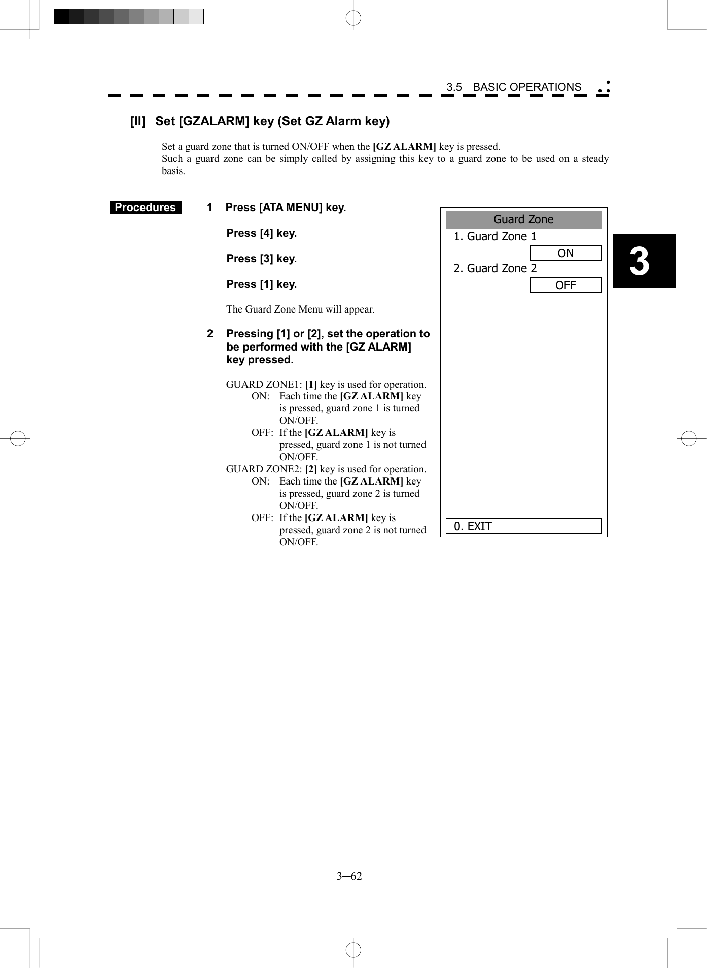   3─62 3 3.5  BASIC OPERATIONS  Guard Zone1. Guard Zone 1ON2. Guard Zone 2OFF       0. EXIT[II]  Set [GZALARM] key (Set GZ Alarm key)  Set a guard zone that is turned ON/OFF when the [GZ ALARM] key is pressed. Such a guard zone can be simply called by assigning this key to a guard zone to be used on a steady basis.    Procedures   1  Press [ATA MENU] key.    Press [4] key.    Press [3] key.    Press [1] key.  The Guard Zone Menu will appear.  2  Pressing [1] or [2], set the operation to be performed with the [GZ ALARM] key pressed.  GUARD ZONE1: [1] key is used for operation. ON:    Each time the [GZ ALARM] key is pressed, guard zone 1 is turned ON/OFF. OFF: If the [GZ ALARM] key is pressed, guard zone 1 is not turned ON/OFF. GUARD ZONE2: [2] key is used for operation. ON:  Each time the [GZ ALARM] key is pressed, guard zone 2 is turned ON/OFF. OFF: If the [GZ ALARM] key is pressed, guard zone 2 is not turned ON/OFF.  