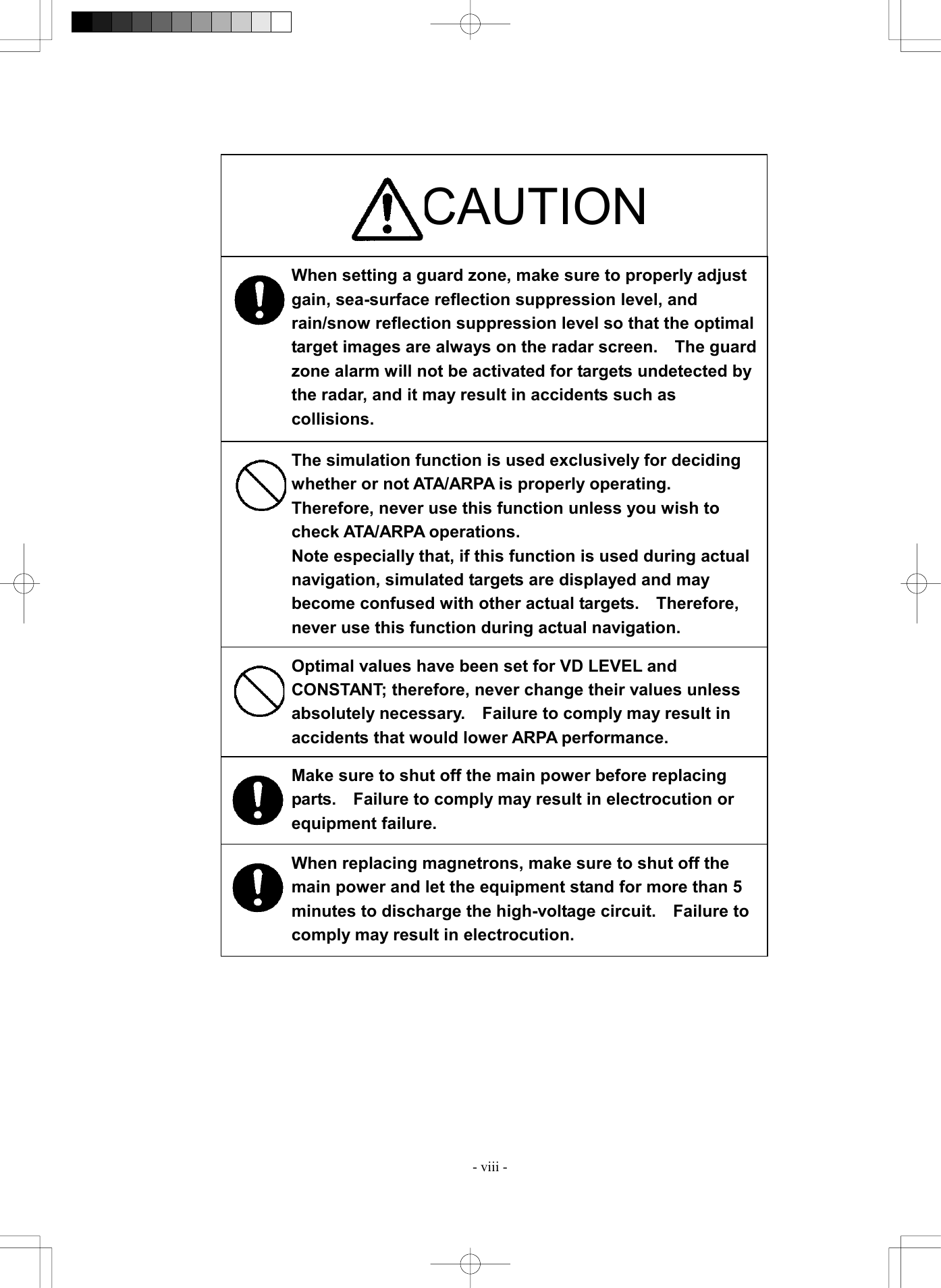  - viii -                                      CAUTION When setting a guard zone, make sure to properly adjust gain, sea-surface reflection suppression level, and rain/snow reflection suppression level so that the optimal target images are always on the radar screen.    The guardzone alarm will not be activated for targets undetected by the radar, and it may result in accidents such as collisions. The simulation function is used exclusively for deciding whether or not ATA/ARPA is properly operating.   Therefore, never use this function unless you wish to check ATA/ARPA operations. Note especially that, if this function is used during actual navigation, simulated targets are displayed and may become confused with other actual targets.  Therefore, never use this function during actual navigation. Optimal values have been set for VD LEVEL and CONSTANT; therefore, never change their values unless absolutely necessary.  Failure to comply may result in accidents that would lower ARPA performance. Make sure to shut off the main power before replacing parts.    Failure to comply may result in electrocution or equipment failure. When replacing magnetrons, make sure to shut off the main power and let the equipment stand for more than 5 minutes to discharge the high-voltage circuit.    Failure to comply may result in electrocution. 