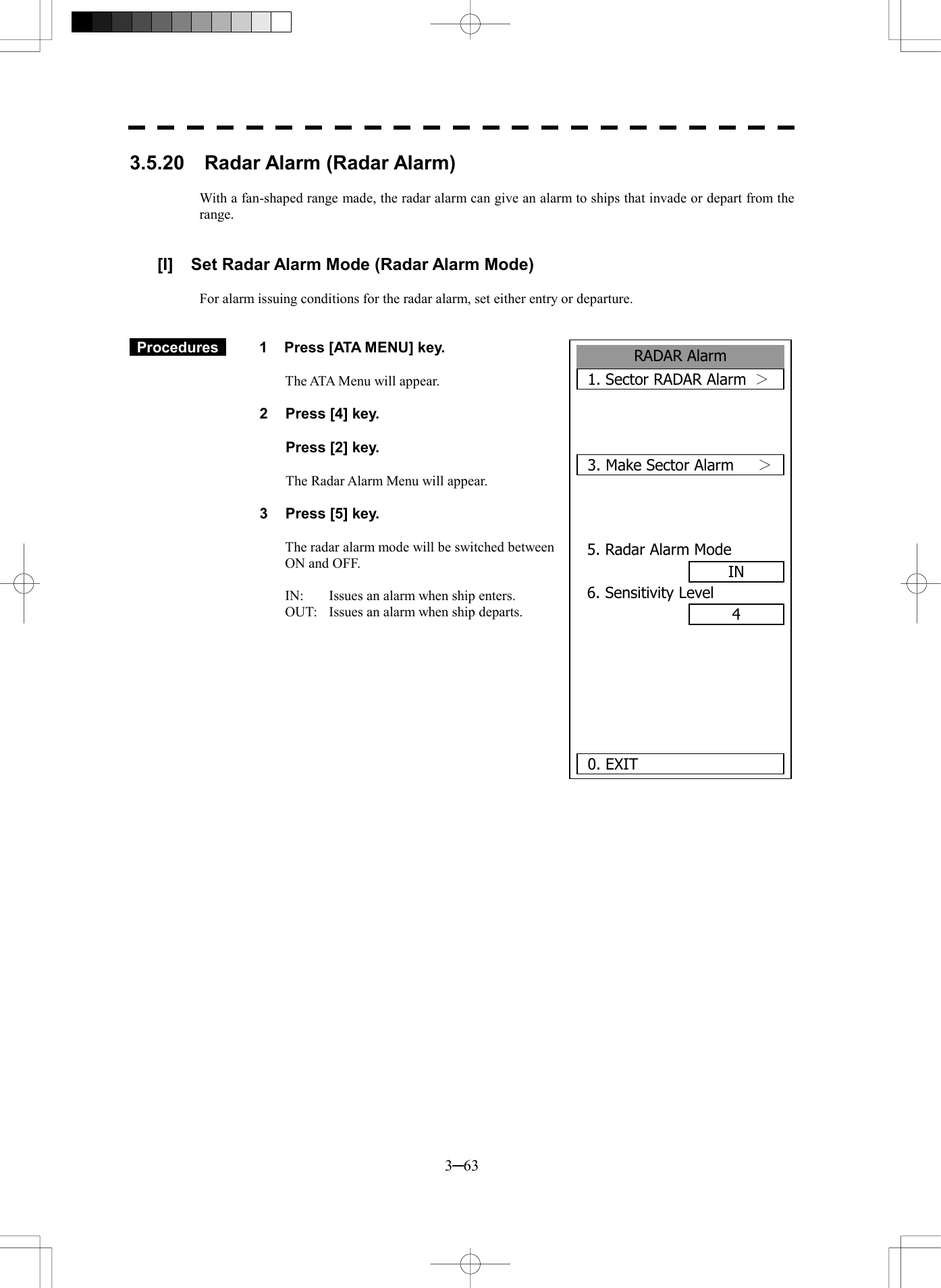  3─63 RADAR Alarm1. Sector RADAR Alarm  ＞ 3. Make Sector Alarm  ＞ 5. Radar Alarm ModeIN6. Sensitivity Level4   0. EXIT 3.5.20  Radar Alarm (Radar Alarm)  With a fan-shaped range made, the radar alarm can give an alarm to ships that invade or depart from the range.   [I]  Set Radar Alarm Mode (Radar Alarm Mode)  For alarm issuing conditions for the radar alarm, set either entry or departure.    Procedures   1  Press [ATA MENU] key.  The ATA Menu will appear.  2  Press [4] key.    Press [2] key.  The Radar Alarm Menu will appear.  3  Press [5] key.  The radar alarm mode will be switched between     ON and OFF.  IN:  Issues an alarm when ship enters. OUT:  Issues an alarm when ship departs.   