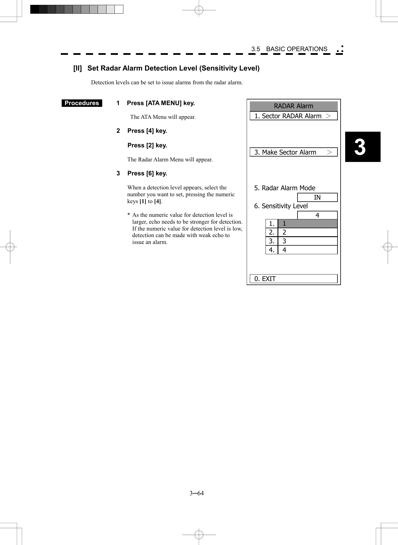   3─64 3 3.5  BASIC OPERATIONS  RADAR Alarm1. Sector RADAR Alarm  ＞  3. Make Sector Alarm  ＞ 5. Radar Alarm ModeIN6. Sensitivity Level4   0. EXIT1.  12.  23.  34.  4[II]  Set Radar Alarm Detection Level (Sensitivity Level)  Detection levels can be set to issue alarms from the radar alarm.    Procedures   1  Press [ATA MENU] key.    The ATA Menu will appear.  2  Press [4] key.    Press [2] key.  The Radar Alarm Menu will appear.  3  Press [6] key.  When a detection level appears, select the number you want to set, pressing the numeric keys [1] to [4].  * As the numeric value for detection level is larger, echo needs to be stronger for detection.   If the numeric value for detection level is low, detection can be made with weak echo to issue an alarm.   
