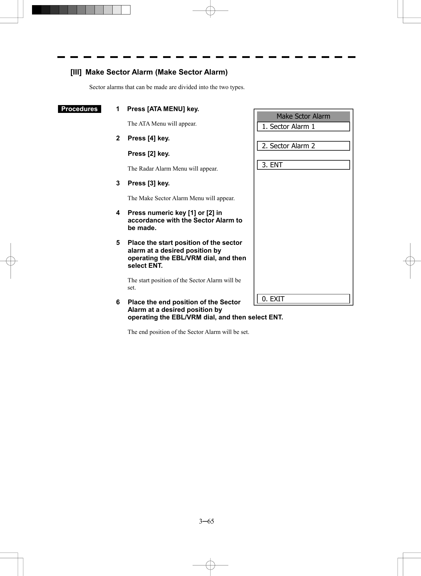  3─65 Make Sctor Alarm1. Sector Alarm 12. Sector Alarm 23. ENT       0. EXIT [III]  Make Sector Alarm (Make Sector Alarm)  Sector alarms that can be made are divided into the two types.    Procedures   1  Press [ATA MENU] key.  The ATA Menu will appear.  2  Press [4] key.    Press [2] key.  The Radar Alarm Menu will appear.  3  Press [3] key.  The Make Sector Alarm Menu will appear.    4  Press numeric key [1] or [2] in accordance with the Sector Alarm to be made.  5  Place the start position of the sector alarm at a desired position by operating the EBL/VRM dial, and then select ENT.    The start position of the Sector Alarm will be set.  6  Place the end position of the Sector Alarm at a desired position by   operating the EBL/VRM dial, and then select ENT.    The end position of the Sector Alarm will be set.   