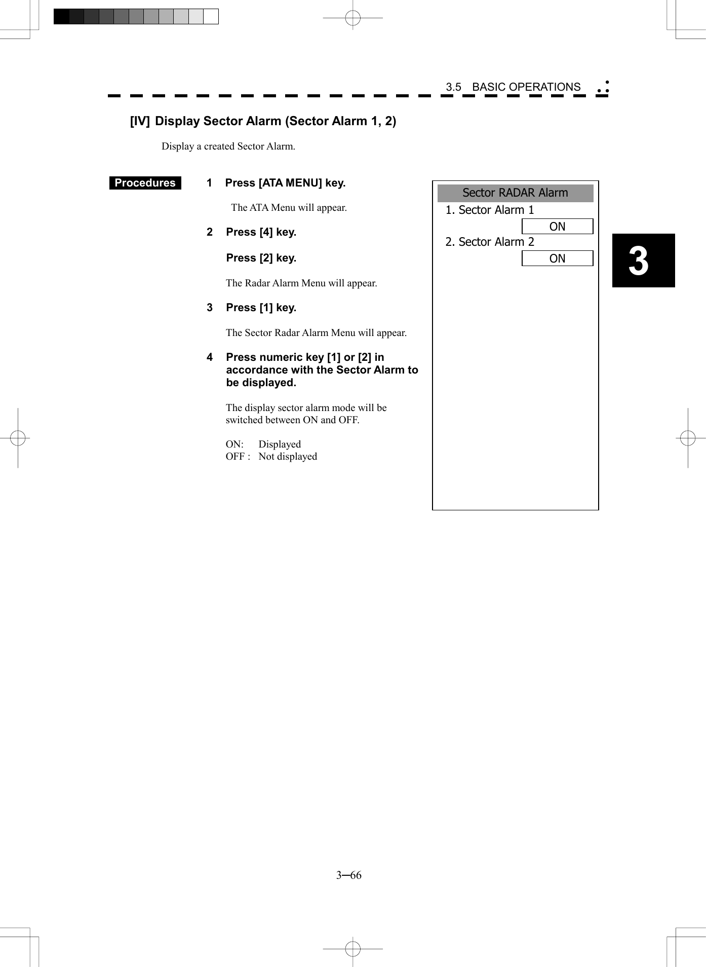   3─66 3 3.5  BASIC OPERATIONS  Sector RADAR Alarm1. Sector Alarm 1ON2. Sector Alarm 2ON [IV] Display Sector Alarm (Sector Alarm 1, 2)  Display a created Sector Alarm.    Procedures   1  Press [ATA MENU] key.    The ATA Menu will appear.  2  Press [4] key.    Press [2] key.  The Radar Alarm Menu will appear.  3  Press [1] key.  The Sector Radar Alarm Menu will appear.    4  Press numeric key [1] or [2] in accordance with the Sector Alarm to be displayed.  The display sector alarm mode will be switched between ON and OFF.  ON: Displayed OFF :  Not displayed  