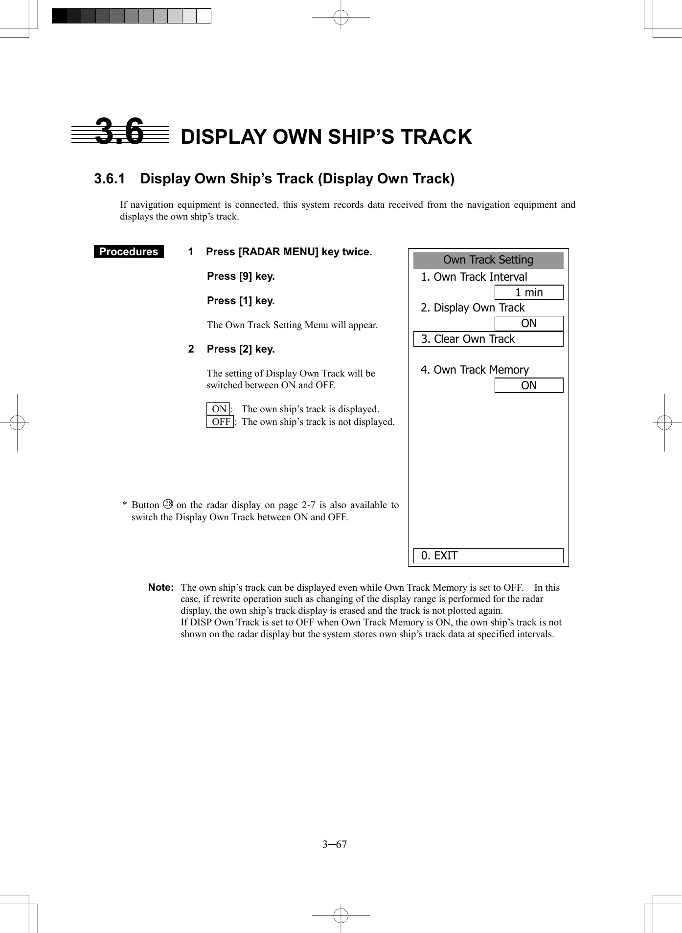  3─67 3.6  DISPLAY OWN SHIP&rsquo;S TRACK  3.6.1    Display Own Ship&rsquo;s Track (Display Own Track)  If navigation equipment is connected, this system records data received from the navigation equipment and displays the own ship&rsquo;s track.    Procedures   1  Press [RADAR MENU] key twice.    Press [9] key.    Press [1] key.    The Own Track Setting Menu will appear.  2  Press [2] key.  The setting of Display Own Track will be switched between ON and OFF.    ON :  The own ship&rsquo;s track is displayed.   OFF :  The own ship&rsquo;s track is not displayed.       * Button 28  on the radar display on page 2-7 is also available to switch the Display Own Track between ON and OFF.      Note:  The own ship&rsquo;s track can be displayed even while Own Track Memory is set to OFF.    In this case, if rewrite operation such as changing of the display range is performed for the radar display, the own ship&rsquo;s track display is erased and the track is not plotted again.   If DISP Own Track is set to OFF when Own Track Memory is ON, the own ship&rsquo;s track is not shown on the radar display but the system stores own ship&rsquo;s track data at specified intervals.    Own Track Setting1. Own Track Interval1 min2. Display Own TrackON3. Clear Own Track4. Own Track MemoryON     0. EXIT 