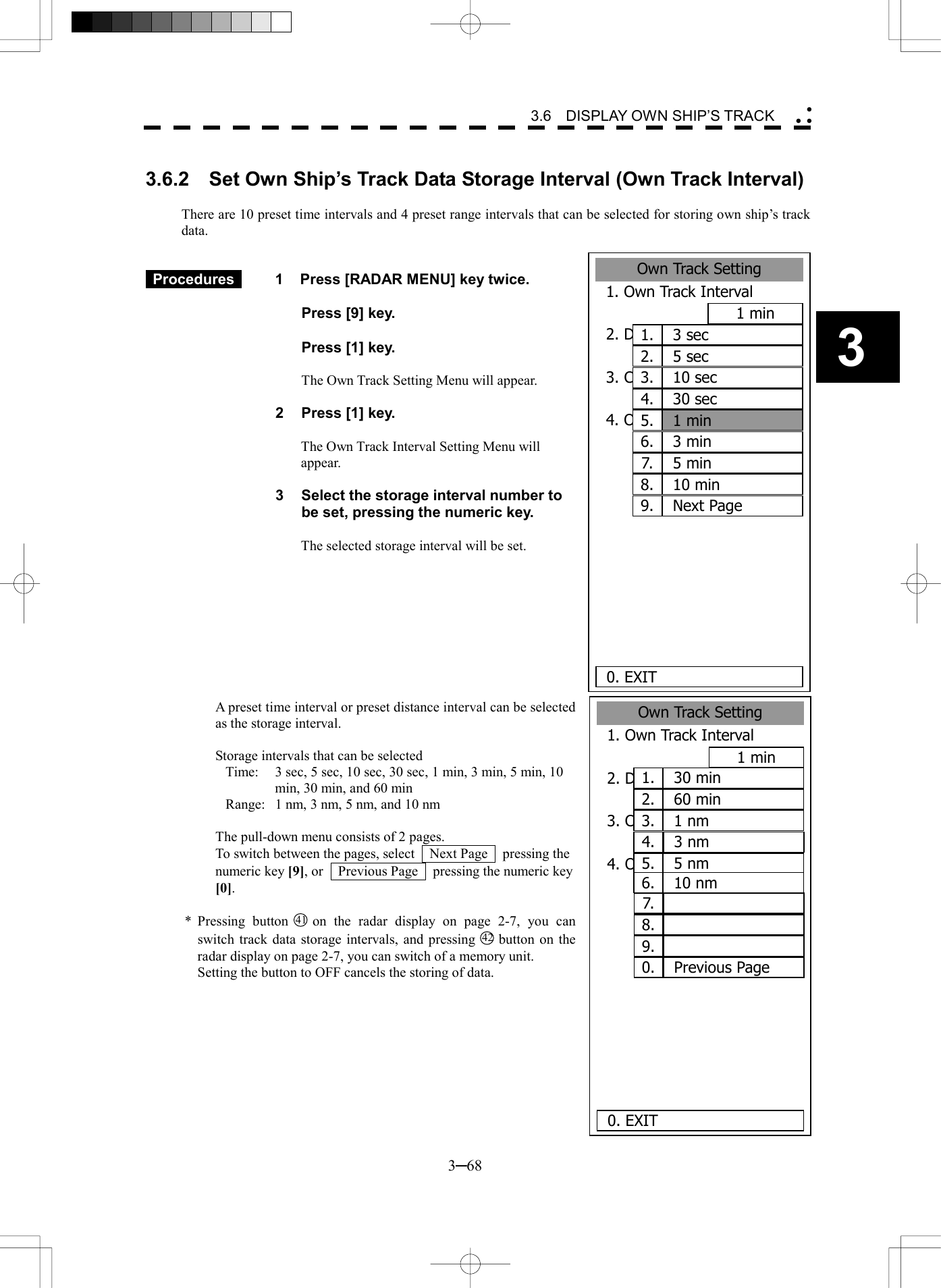   3─68 3 3.6  DISPLAY OWN SHIP&rsquo;S TRACK  3.6.2    Set Own Ship&rsquo;s Track Data Storage Interval (Own Track Interval)   There are 10 preset time intervals and 4 preset range intervals that can be selected for storing own ship&rsquo;s track data.    Procedures   1  Press [RADAR MENU] key twice.    Press [9] key.    Press [1] key.    The Own Track Setting Menu will appear.  2  Press [1] key.  The Own Track Interval Setting Menu will appear.  3  Select the storage interval number to be set, pressing the numeric key.  The selected storage interval will be set.          A preset time interval or preset distance interval can be selected as the storage interval.  Storage intervals that can be selected Time:  3 sec, 5 sec, 10 sec, 30 sec, 1 min, 3 min, 5 min, 10 min, 30 min, and 60 min Range:  1 nm, 3 nm, 5 nm, and 10 nm  The pull-down menu consists of 2 pages. To switch between the pages, select    Next Page    pressing the numeric key [9], or    Previous Page    pressing the numeric key [0].  * Pressing button 41 on the radar display on page 2-7, you can switch track data storage intervals, and pressing 42 button on the radar display on page 2-7, you can switch of a memory unit.   Setting the button to OFF cancels the storing of data.  Own Track Setting1. Own Track Interval1 min2. DISP Own TRK ColorALL3. CLR Own TRK ColorWHITE4. Own TRK MemoryOFF     0. EXIT3 sec1.5 sec2.10 sec3.30 sec4.1 min5.3 min6.5 min7.10 min8.Next Page9.Own Track Setting1. Own Track Interval1 min2. DISP Own TRK ColourALL3. CLR Own TRK ColourWHITE4. Own TRK MemoryOFF     0. EXIT30 min1.60 min2.1 nm3.3 nm4.5 nm5.10 nm6.7.8.9.Previous Page0.