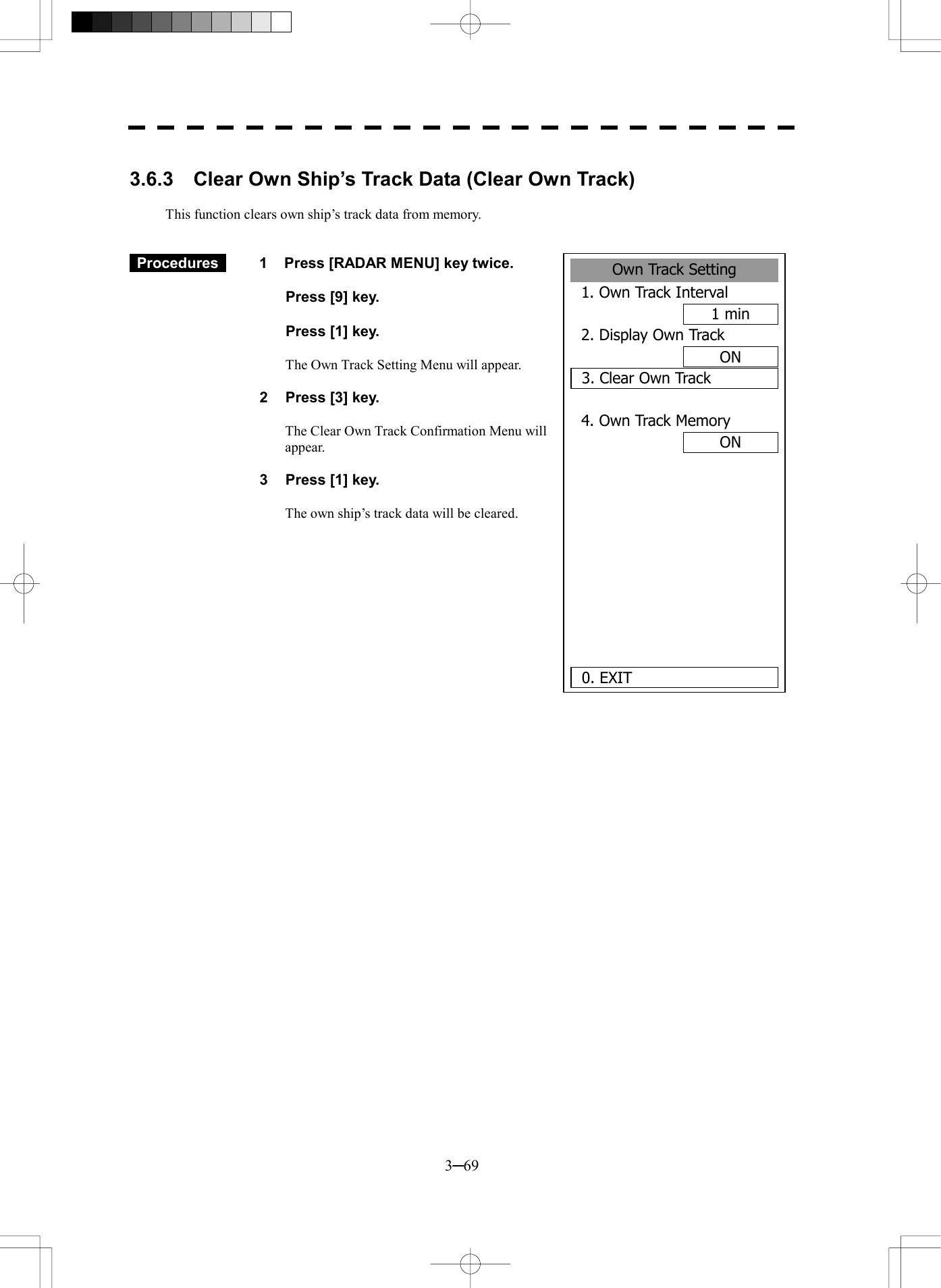  3─69  3.6.3    Clear Own Ship&rsquo;s Track Data (Clear Own Track)  This function clears own ship&rsquo;s track data from memory.    Procedures   1  Press [RADAR MENU] key twice.    Press [9] key.    Press [1] key.    The Own Track Setting Menu will appear.  2  Press [3] key.  The Clear Own Track Confirmation Menu will appear.  3  Press [1] key.  The own ship&rsquo;s track data will be cleared.         Own Track Setting1. Own Track Interval1 min2. Display Own TrackON3. Clear Own Track4. Own Track MemoryON     0. EXIT 