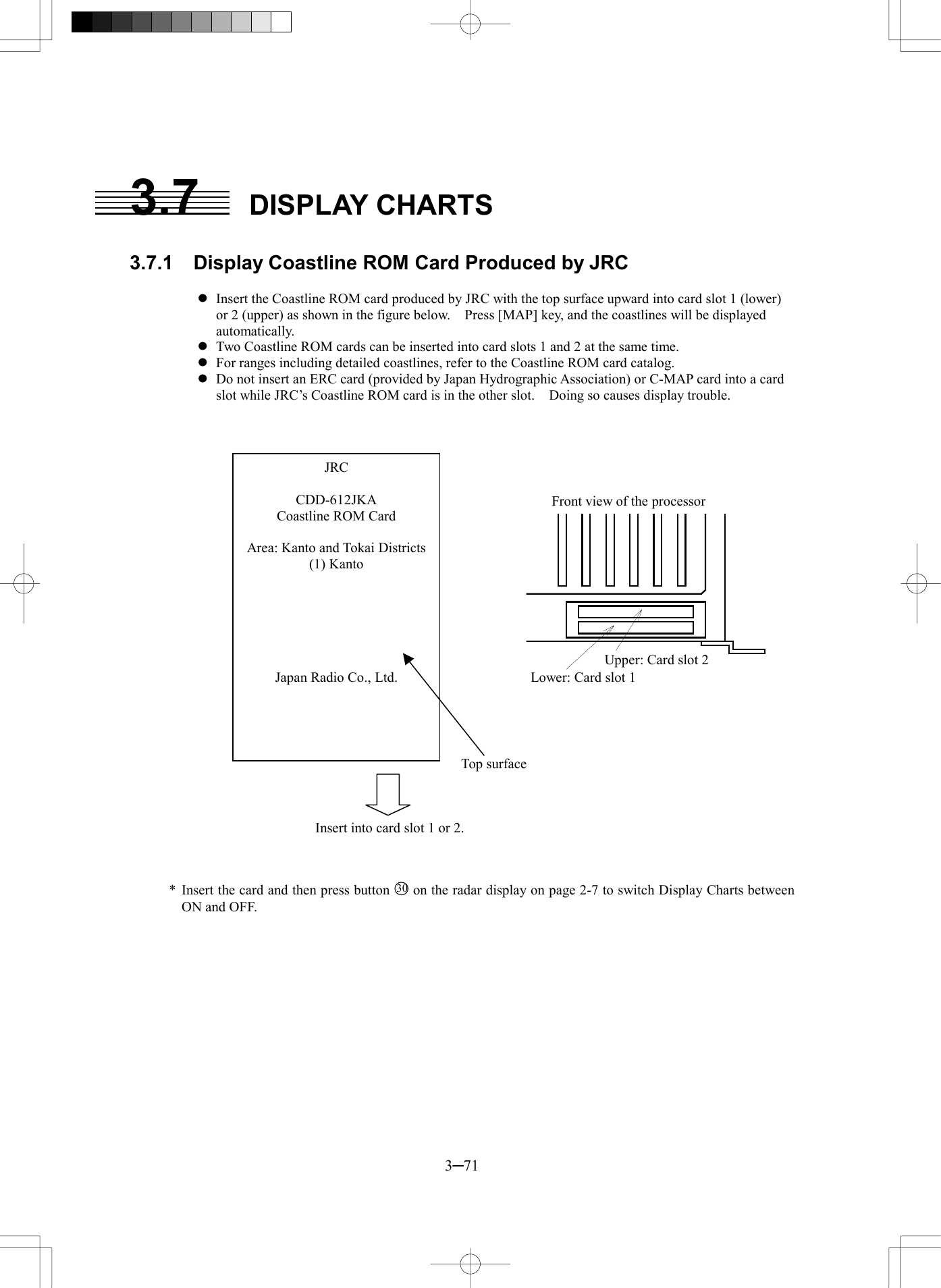  3─71  3.7 DISPLAY CHARTS  3.7.1  Display Coastline ROM Card Produced by JRC  l Insert the Coastline ROM card produced by JRC with the top surface upward into card slot 1 (lower) or 2 (upper) as shown in the figure below.    Press [MAP] key, and the coastlines will be displayed automatically. l Two Coastline ROM cards can be inserted into card slots 1 and 2 at the same time. l For ranges including detailed coastlines, refer to the Coastline ROM card catalog. l Do not insert an ERC card (provided by Japan Hydrographic Association) or C-MAP card into a card slot while JRC&rsquo;s Coastline ROM card is in the other slot.    Doing so causes display trouble.       処理部前面上段：カードスロット２下段：カードスロット１            * Insert the card and then press button 30 on the radar display on page 2-7 to switch Display Charts between ON and OFF.  JRC  CDD-612JKA Coastline ROM Card  Area: Kanto and Tokai Districts (1) Kanto       Japan Radio Co., Ltd. Top surface Insert into card slot 1 or 2. Front view of the processor Upper: Card slot 2 Lower: Card slot 1 