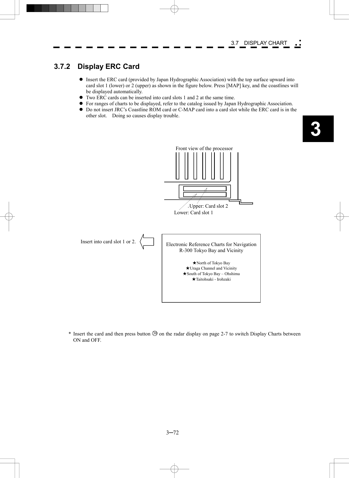   3─72 3 3.7  DISPLAY CHART   3.7.2  Display ERC Card  l Insert the ERC card (provided by Japan Hydrographic Association) with the top surface upward into card slot 1 (lower) or 2 (upper) as shown in the figure below. Press [MAP] key, and the coastlines will be displayed automatically. l Two ERC cards can be inserted into card slots 1 and 2 at the same time. l For ranges of charts to be displayed, refer to the catalog issued by Japan Hydrographic Association. l Do not insert JRC&rsquo;s Coastline ROM card or C-MAP card into a card slot while the ERC card is in the other slot.    Doing so causes display trouble.     処理部前面上段：カードスロット２下段：カードスロット１                   * Insert the card and then press button 30 on the radar display on page 2-7 to switch Display Charts between ON and OFF.  Electronic Reference Charts for NavigationR-300 Tokyo Bay and Vicinity  ★North of Tokyo Bay ★Uraga Channel and Vicinity ★South of Tokyo Bay &ndash; Ohshima ★Taitohsaki - Irohzaki Front view of the processor Upper: Card slot 2 Lower: Card slot 1 Insert into card slot 1 or 2. 
