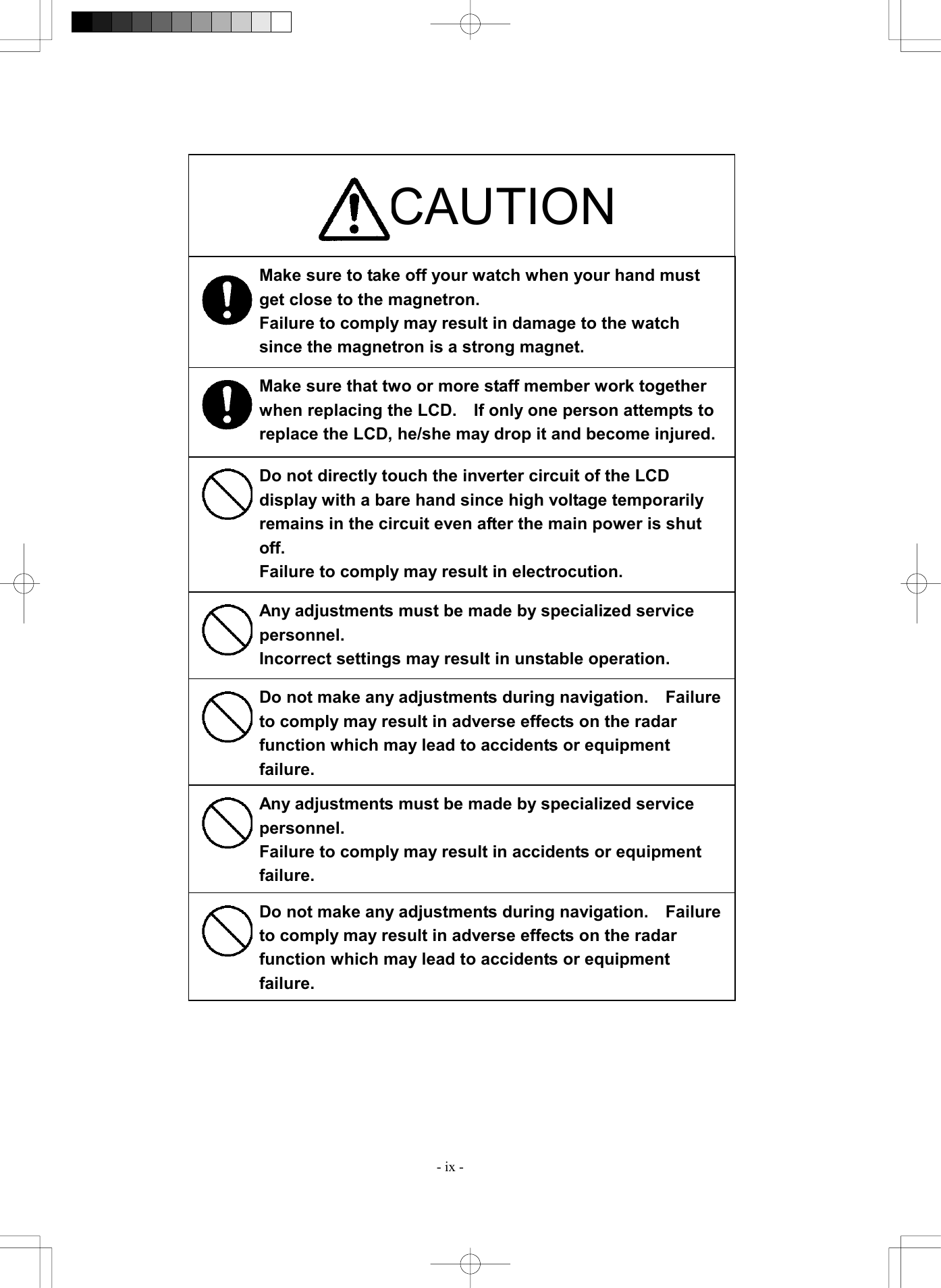  - ix -                                    CAUTION Make sure to take off your watch when your hand must get close to the magnetron. Failure to comply may result in damage to the watch since the magnetron is a strong magnet. Make sure that two or more staff member work together when replacing the LCD.    If only one person attempts to replace the LCD, he/she may drop it and become injured.Do not directly touch the inverter circuit of the LCD display with a bare hand since high voltage temporarily remains in the circuit even after the main power is shut off. Failure to comply may result in electrocution. Any adjustments must be made by specialized service personnel. Incorrect settings may result in unstable operation. Do not make any adjustments during navigation.    Failure to comply may result in adverse effects on the radar function which may lead to accidents or equipment failure. Any adjustments must be made by specialized service personnel. Failure to comply may result in accidents or equipment failure. Do not make any adjustments during navigation.    Failure to comply may result in adverse effects on the radar function which may lead to accidents or equipment failure. 