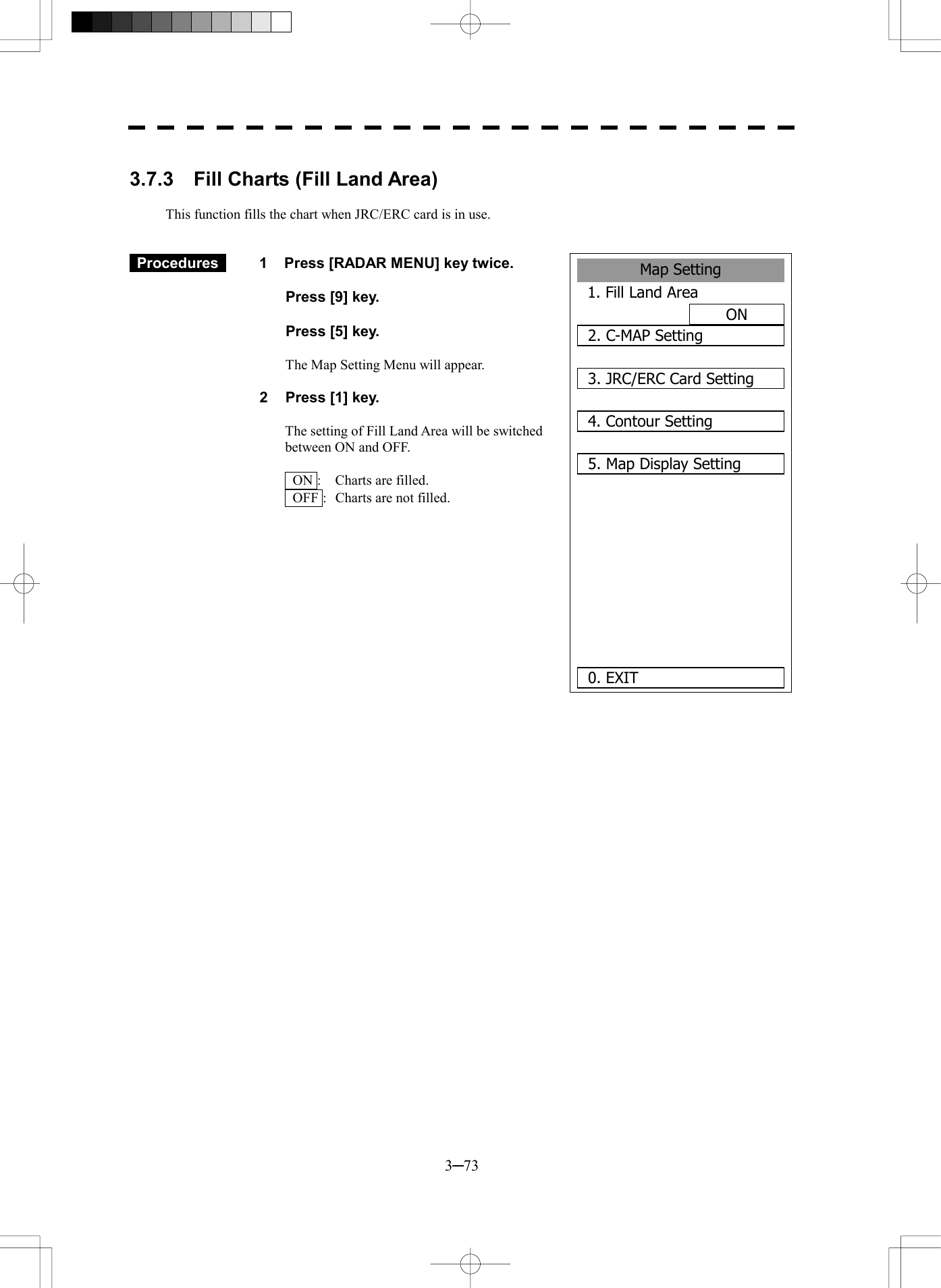  3─73  3.7.3    Fill Charts (Fill Land Area)  This function fills the chart when JRC/ERC card is in use.    Procedures   1  Press [RADAR MENU] key twice.    Press [9] key.    Press [5] key.    The Map Setting Menu will appear.  2  Press [1] key.  The setting of Fill Land Area will be switched between ON and OFF.    ON :  Charts are filled.   OFF :   Charts are not filled.          Map Setting1. Fill Land AreaON2. C-MAP Setting3. JRC/ERC Card Setting4. Contour Setting5. Map Display Setting    0. EXIT 