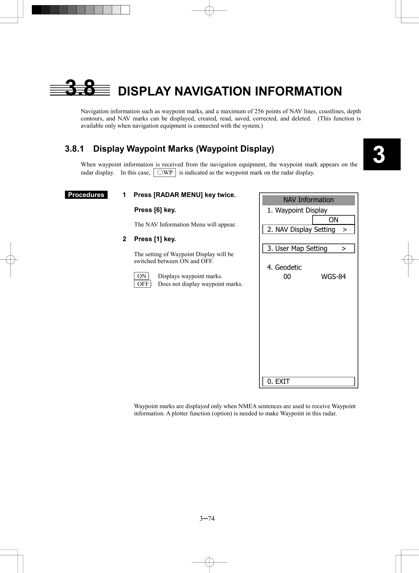   3─74 3  3.8  DISPLAY NAVIGATION INFORMATION  Navigation information such as waypoint marks, and a maximum of 256 points of NAV lines, coastlines, depth contours, and NAV marks can be displayed, created, read, saved, corrected, and deleted.   (This function is available only when navigation equipment is connected with the system.)   3.8.1  Display Waypoint Marks (Waypoint Display)  When waypoint information is received from the navigation equipment, the waypoint mark appears on the radar display.    In this case,    ○WP    is indicated as the waypoint mark on the radar display.    Procedures   1  Press [RADAR MENU] key twice.    Press [6] key.  The NAV Information Menu will appear.  2  Press [1] key.  The setting of Waypoint Display will be switched between ON and OFF.    ON :  Displays waypoint marks.   OFF :  Does not display waypoint marks.                 Waypoint marks are displayed only when NMEA sentences are used to receive Waypoint information. A plotter function (option) is needed to make Waypoint in this radar.  NAV Information1. Waypoint DisplayON2. NAV Display Setting  >3. User Map Setting    >4. GeodeticWGS-8400    0. EXIT