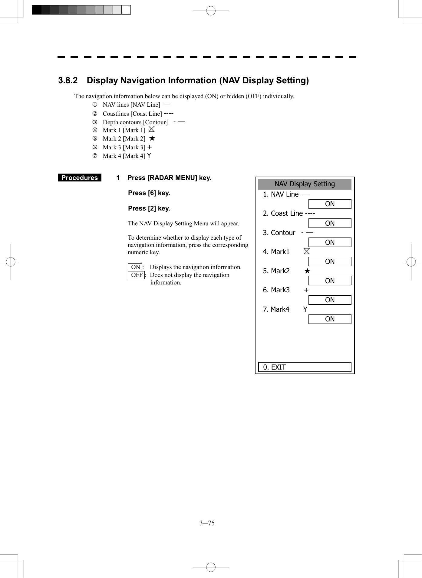  3─75  3.8.2  Display Navigation Information (NAV Display Setting)  The navigation information below can be displayed (ON) or hidden (OFF) individually.   NAV lines [NAV Line]  ―   Coastlines [Coast Line] ----   Depth contours [Contour]  ‐―   Mark 1 [Mark 1]     Mark 2 [Mark 2]  ★   Mark 3 [Mark 3] +   Mark 4 [Mark 4] Y    Procedures   1  Press [RADAR MENU] key.    Press [6] key.    Press [2] key.  The NAV Display Setting Menu will appear.  To determine whether to display each type of navigation information, press the corresponding numeric key.      ON :  Displays the navigation information.   OFF :  Does not display the navigation information.              NAV Display Setting1. NAV Line  ― ON2. Coast Line ----ON3. Contour  ‐― ON4. Mark1    ON5. Mark2    ★ ON6. Mark3    +ON7. Mark4    YON  0. EXIT 