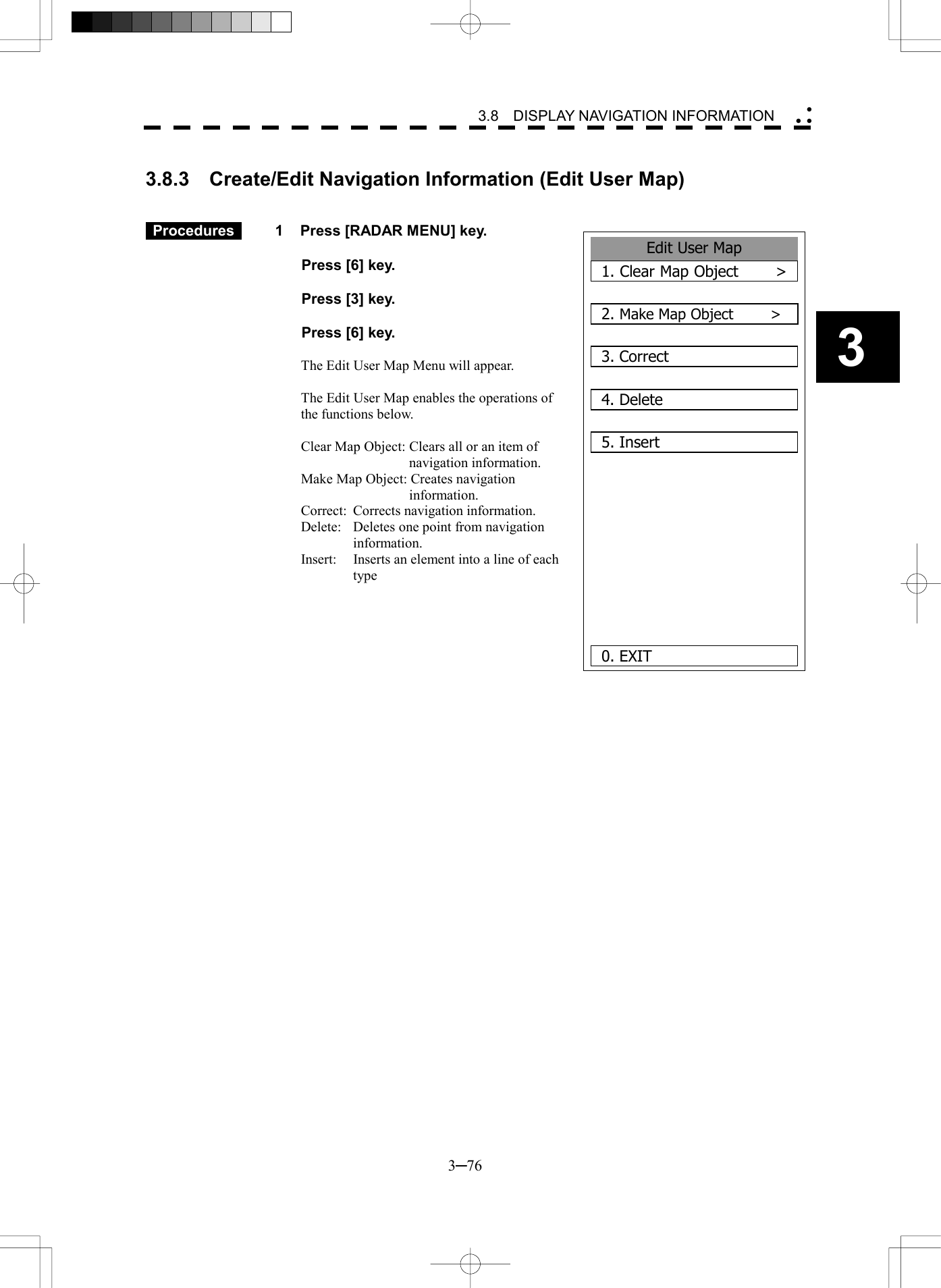   3─76 3 3.8  DISPLAY NAVIGATION INFORMATION   3.8.3  Create/Edit Navigation Information (Edit User Map)    Procedures   1  Press [RADAR MENU] key.    Press [6] key.    Press [3] key.    Press [6] key.  The Edit User Map Menu will appear.  The Edit User Map enables the operations of the functions below.  Clear Map Object: Clears all or an item of navigation information. Make Map Object: Creates navigation information. Correct:  Corrects navigation information. Delete:  Deletes one point from navigation information. Insert:  Inserts an element into a line of each type             Edit User Map1. Clear Map Object     >2. Make Map Object     >3. Correct4. Delete5. Insert    0. EXIT
