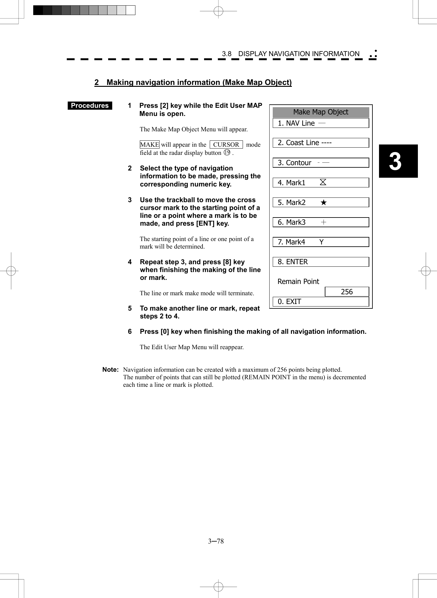   3─78 3 3.8  DISPLAY NAVIGATION INFORMATION   2  Making navigation information (Make Map Object)    Procedures   1  Press [2] key while the Edit User MAP Menu is open.  The Make Map Object Menu will appear.  MAKE will appear in the    CURSOR    mode field at the radar display button 19 .  2  Select the type of navigation information to be made, pressing the corresponding numeric key.  3  Use the trackball to move the cross cursor mark to the starting point of a line or a point where a mark is to be made, and press [ENT] key.  The starting point of a line or one point of a mark will be determined.  4  Repeat step 3, and press [8] key when finishing the making of the line or mark.  The line or mark make mode will terminate.  5  To make another line or mark, repeat steps 2 to 4.  6  Press [0] key when finishing the making of all navigation information.  The Edit User Map Menu will reappear.   Note:  Navigation information can be created with a maximum of 256 points being plotted.   The number of points that can still be plotted (REMAIN POINT in the menu) is decremented each time a line or mark is plotted.   Make Map Object1. NAV Line  ― 2. Coast Line ----3. Contour  ‐― 4. Mark1    5. Mark2  ★ 6. Mark3  ＋ 7. Mark4  Y8. ENTERRemain Point2560. EXIT 