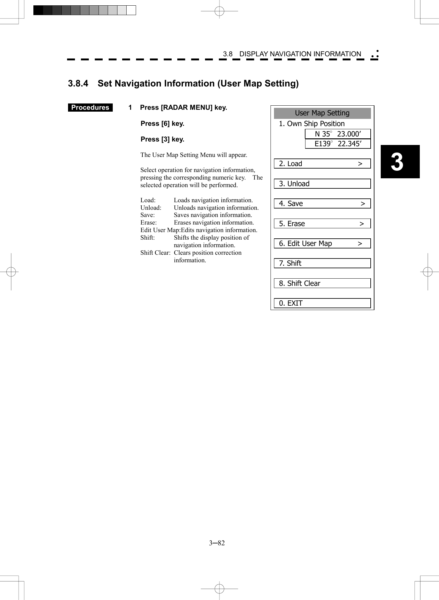   3─82 3 3.8  DISPLAY NAVIGATION INFORMATION   3.8.4    Set Navigation Information (User Map Setting)    Procedures   1  Press [RADAR MENU] key.    Press [6] key.    Press [3] key.  The User Map Setting Menu will appear.  Select operation for navigation information, pressing the corresponding numeric key.    The selected operation will be performed.  Load:  Loads navigation information. Unload:  Unloads navigation information. Save:  Saves navigation information. Erase:  Erases navigation information. Edit User Map:Edits navigation information. Shift:  Shifts the display position of navigation information. Shift Clear:  Clears position correction information.         User Map Setting1. Own Ship PositionN 35&deg;23.000&rsquo;E139&deg;22.345&rsquo;2. Load                >3. Unload4. Save                >5. Erase               >6. Edit User Map       >7. Shift 8. Shift Clear0. EXIT 