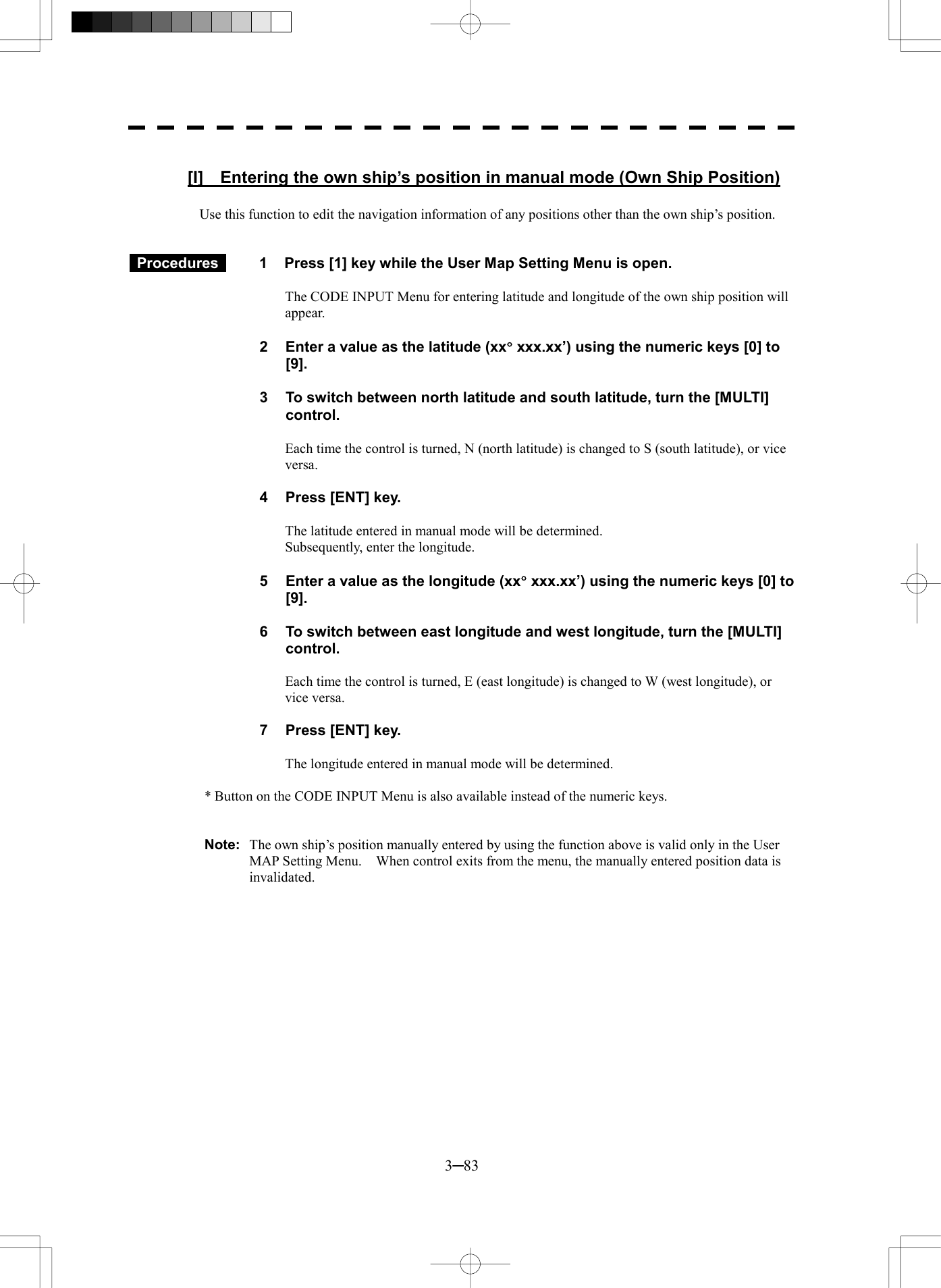  3─83  [I]  Entering the own ship&rsquo;s position in manual mode (Own Ship Position)  Use this function to edit the navigation information of any positions other than the own ship&rsquo;s position.    Procedures   1  Press [1] key while the User Map Setting Menu is open.  The CODE INPUT Menu for entering latitude and longitude of the own ship position will appear.  2  Enter a value as the latitude (xx&deg; xxx.xx&rsquo;) using the numeric keys [0] to [9].  3  To switch between north latitude and south latitude, turn the [MULTI] control.  Each time the control is turned, N (north latitude) is changed to S (south latitude), or vice versa.  4  Press [ENT] key.  The latitude entered in manual mode will be determined. Subsequently, enter the longitude.  5  Enter a value as the longitude (xx&deg; xxx.xx&rsquo;) using the numeric keys [0] to [9].  6  To switch between east longitude and west longitude, turn the [MULTI] control.  Each time the control is turned, E (east longitude) is changed to W (west longitude), or vice versa.  7  Press [ENT] key.  The longitude entered in manual mode will be determined.  * Button on the CODE INPUT Menu is also available instead of the numeric keys.   Note:  The own ship&rsquo;s position manually entered by using the function above is valid only in the User MAP Setting Menu.    When control exits from the menu, the manually entered position data is invalidated. 