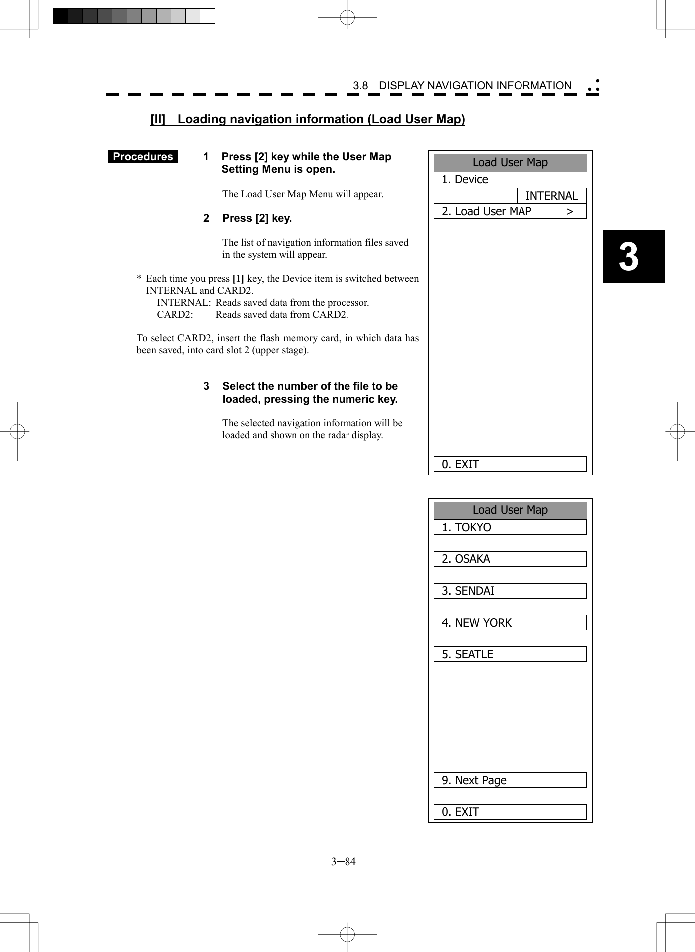   3─84 3 3.8  DISPLAY NAVIGATION INFORMATION  [II]  Loading navigation information (Load User Map)    Procedures   1  Press [2] key while the User Map Setting Menu is open.  The Load User Map Menu will appear.  2  Press [2] key.  The list of navigation information files saved in the system will appear.  *  Each time you press [1] key, the Device item is switched between INTERNAL and CARD2. INTERNAL:  Reads saved data from the processor. CARD2:  Reads saved data from CARD2.  To select CARD2, insert the flash memory card, in which data has been saved, into card slot 2 (upper stage).   3  Select the number of the file to be loaded, pressing the numeric key.  The selected navigation information will be loaded and shown on the radar display.                               Load User Map1. TOKYO2. OSAKA3. SENDAI4. NEW YORK5. SEATLE   9. Next Page0. EXIT Load User Map1. DeviceINTERNAL2. Load User MAP      >       0. EXIT 
