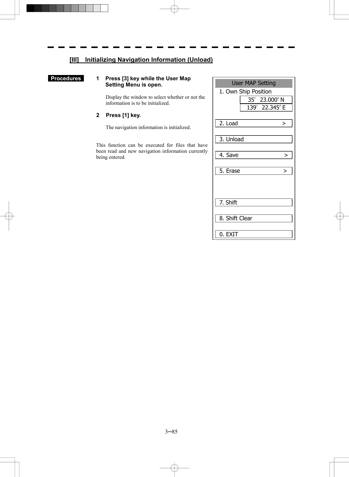  3─85 User MAP Setting1. Own Ship Position35&deg;23.000&rsquo; N139&deg;22.345&rsquo; E2. Load                >3. Unload4. Save                >5. Erase               >7. Shift 8. Shift Clear0. EXIT [III]    Initializing Navigation Information (Unload)    Procedures   1  Press [3] key while the User Map Setting Menu is open.  Display the window to select whether or not the information is to be initialized.  2  Press [1] key.  The navigation information is initialized.   This function can be executed for files that have been read and new navigation information currently being entered.         