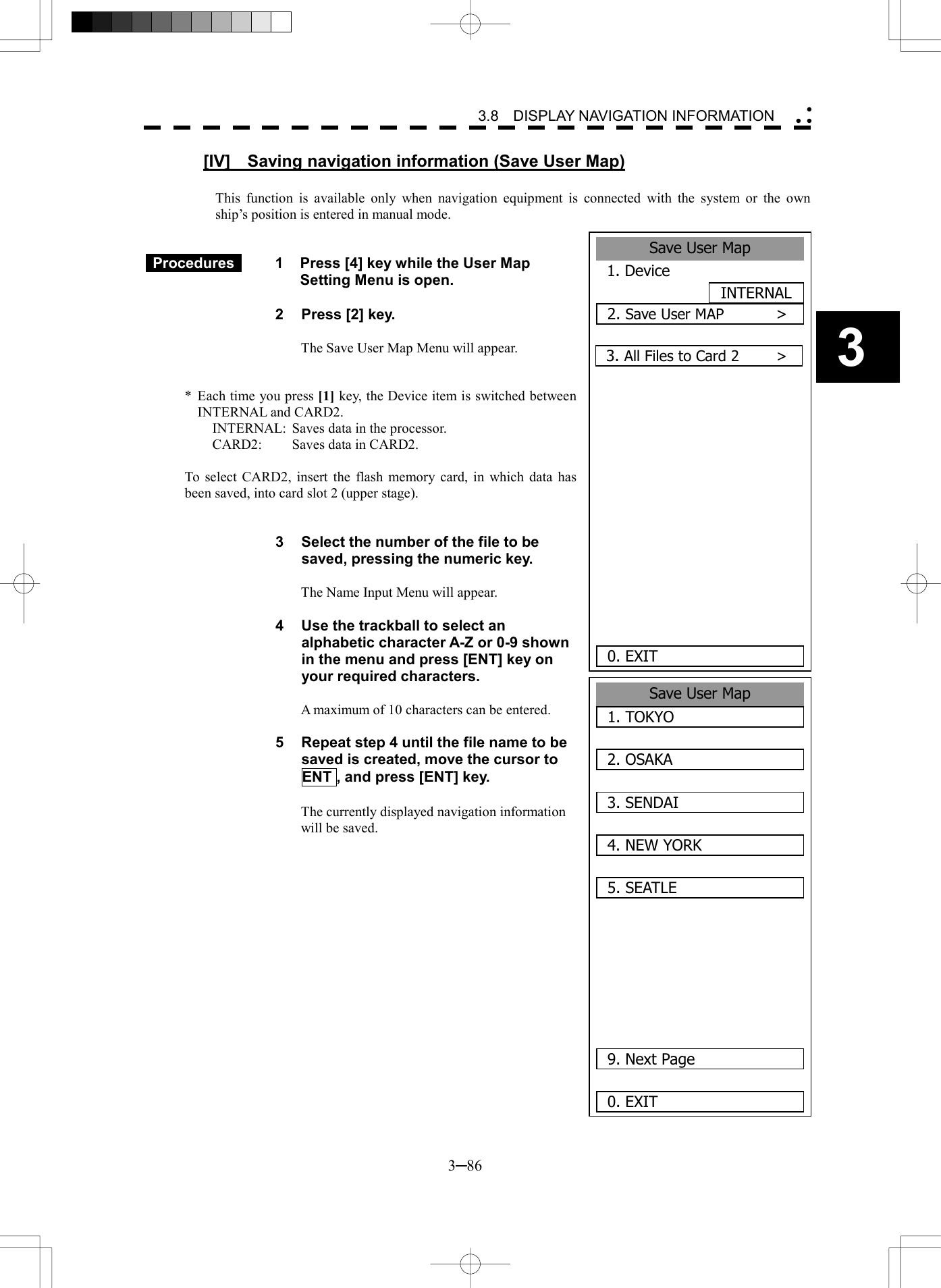   3─86 3 3.8  DISPLAY NAVIGATION INFORMATION  [IV]  Saving navigation information (Save User Map)  This function is available only when navigation equipment is connected with the system or the own ship&rsquo;s position is entered in manual mode.    Procedures   1  Press [4] key while the User Map Setting Menu is open.  2    Press [2] key.  The Save User Map Menu will appear.   *  Each time you press [1] key, the Device item is switched between INTERNAL and CARD2. INTERNAL:  Saves data in the processor. CARD2:  Saves data in CARD2.  To select CARD2, insert the flash memory card, in which data has been saved, into card slot 2 (upper stage).   3  Select the number of the file to be saved, pressing the numeric key.  The Name Input Menu will appear.  4  Use the trackball to select an alphabetic character A-Z or 0-9 shown in the menu and press [ENT] key on your required characters.  A maximum of 10 characters can be entered.  5  Repeat step 4 until the file name to be saved is created, move the cursor to ENT , and press [ENT] key.  The currently displayed navigation information will be saved.          Save User Map1. TOKYO2. OSAKA3. SENDAI4. NEW YORK5. SEATLE   9. Next Page0. EXITSave User Map1. DeviceINTERNAL2. Save User MAP       >       0. EXIT3. All Files to Card 2     > 