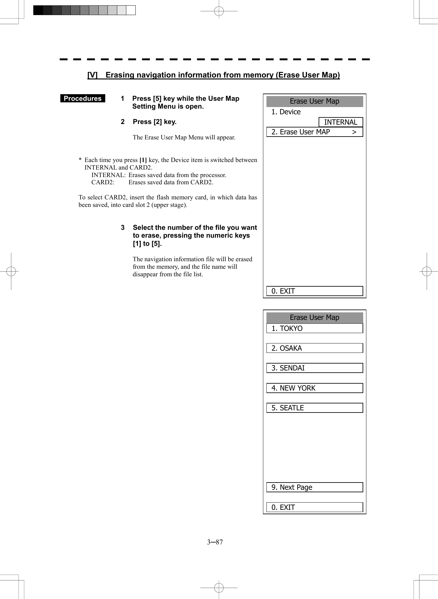  3─87 Erase User Map1. TOKYO2. OSAKA 3. SENDAI4. NEW YORK5. SEATLE   9. Next Page0. EXIT [V]    Erasing navigation information from memory (Erase User Map)    Procedures   1  Press [5] key while the User Map Setting Menu is open.  2  Press [2] key.  The Erase User Map Menu will appear.   *  Each time you press [1] key, the Device item is switched between INTERNAL and CARD2. INTERNAL:  Erases saved data from the processor. CARD2:  Erases saved data from CARD2.  To select CARD2, insert the flash memory card, in which data has been saved, into card slot 2 (upper stage).   3  Select the number of the file you want to erase, pressing the numeric keys [1] to [5].  The navigation information file will be erased from the memory, and the file name will disappear from the file list.                             Erase User Map1. Device INTERNAL2. Erase User MAP      >       0. EXIT 