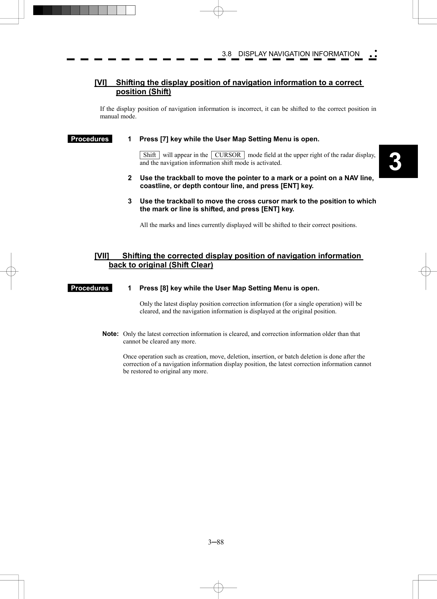   3─88 3 3.8  DISPLAY NAVIGATION INFORMATION   [VI]  Shifting the display position of navigation information to a correct position (Shift)  If the display position of navigation information is incorrect, it can be shifted to the correct position in manual mode.    Procedures   1  Press [7] key while the User Map Setting Menu is open.    Shift    will appear in the    CURSOR    mode field at the upper right of the radar display, and the navigation information shift mode is activated.  2  Use the trackball to move the pointer to a mark or a point on a NAV line, coastline, or depth contour line, and press [ENT] key.  3  Use the trackball to move the cross cursor mark to the position to which the mark or line is shifted, and press [ENT] key.  All the marks and lines currently displayed will be shifted to their correct positions.    [VII]  Shifting the corrected display position of navigation information back to original (Shift Clear)    Procedures   1  Press [8] key while the User Map Setting Menu is open.  Only the latest display position correction information (for a single operation) will be cleared, and the navigation information is displayed at the original position.   Note:  Only the latest correction information is cleared, and correction information older than that cannot be cleared any more.    Once operation such as creation, move, deletion, insertion, or batch deletion is done after the correction of a navigation information display position, the latest correction information cannot be restored to original any more.   