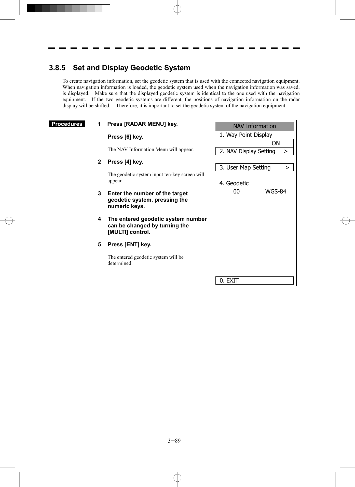  3─89  3.8.5    Set and Display Geodetic System  To create navigation information, set the geodetic system that is used with the connected navigation equipment.   When navigation information is loaded, the geodetic system used when the navigation information was saved, is displayed.    Make sure that the displayed geodetic system is identical to the one used with the navigation equipment.  If the two geodetic systems are different, the positions of navigation information on the radar display will be shifted.    Therefore, it is important to set the geodetic system of the navigation equipment.    Procedures   1  Press [RADAR MENU] key.    Press [6] key.  The NAV Information Menu will appear.  2  Press [4] key.  The geodetic system input ten-key screen will appear.  3  Enter the number of the target geodetic system, pressing the numeric keys.  4  The entered geodetic system number can be changed by turning the [MULTI] control.  5  Press [ENT] key.  The entered geodetic system will be determined.           NAV Information1. Way Point DisplayON2. NAV Display Setting      >3. User Map Setting    >4. GeodeticWGS-8400     0. EXIT 
