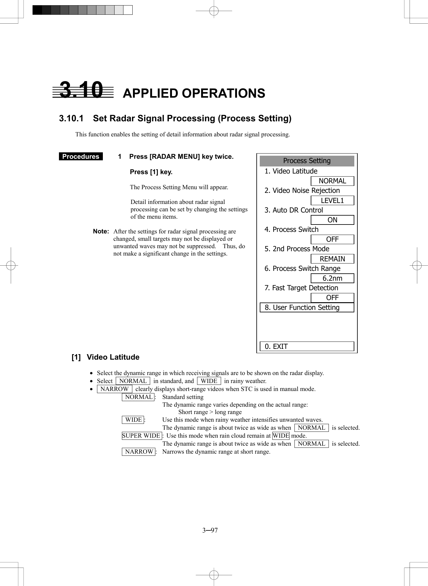 3─97  3.10   APPLIED OPERATIONS  3.10.1  Set Radar Signal Processing (Process Setting)  This function enables the setting of detail information about radar signal processing.    Procedures   1  Press [RADAR MENU] key twice.    Press [1] key.  The Process Setting Menu will appear.  Detail information about radar signal processing can be set by changing the settings of the menu items.  Note:  After the settings for radar signal processing are changed, small targets may not be displayed or unwanted waves may not be suppressed.    Thus, do not make a significant change in the settings.              [1] Video Latitude   &middot;  Select the dynamic range in which receiving signals are to be shown on the radar display. &middot;  Select  NORMAL  in standard, and  WIDE  in rainy weather. &middot;    NARROW    clearly displays short-range videos when STC is used in manual mode.  NORMAL :  Standard setting   The dynamic range varies depending on the actual range:        Short range > long range   WIDE :  Use this mode when rainy weather intensifies unwanted waves.   The dynamic range is about twice as wide as when    NORMAL    is selected. SUPER WIDE :  Use this mode when rain cloud remain at WIDE mode.   The dynamic range is about twice as wide as when    NORMAL    is selected.   NARROW :  Narrows the dynamic range at short range.  Process Setting1. Video LatitudeNORMAL2. Video Noise RejectionLEVEL13. Auto DR ControlON4. Process SwitchOFF5. 2nd Process ModeREMAIN6. Process Switch Range6.2nm7. Fast Target DetectionOFF8. User Function Setting 0. EXIT 