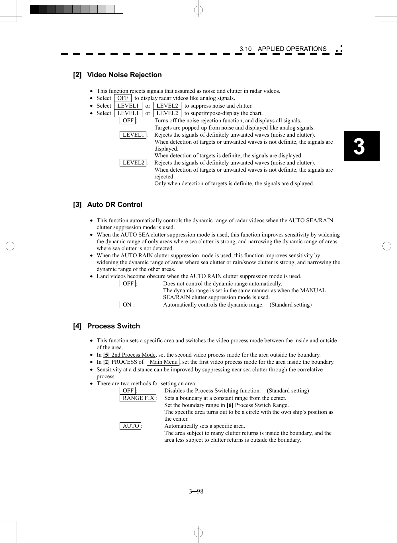   3─98 3 3.10  APPLIED OPERATIONS   [2]  Video Noise Rejection  &middot;  This function rejects signals that assumed as noise and clutter in radar videos. &middot;  Select    OFF    to display radar videos like analog signals. &middot;  Select  LEVEL1  or  LEVEL2  to suppress noise and clutter. &middot;  Select  LEVEL1  or  LEVEL2  to superimpose-display the chart.   OFF :  Turns off the noise rejection function, and displays all signals.   Targets are popped up from noise and displayed like analog signals.   LEVEL1 :  Rejects the signals of definitely unwanted waves (noise and clutter).   When detection of targets or unwanted waves is not definite, the signals are displayed.   When detection of targets is definite, the signals are displayed.   LEVEL2 :  Rejects the signals of definitely unwanted waves (noise and clutter).   When detection of targets or unwanted waves is not definite, the signals are rejected.   Only when detection of targets is definite, the signals are displayed.   [3]  Auto DR Control  &middot;  This function automatically controls the dynamic range of radar videos when the AUTO SEA/RAIN clutter suppression mode is used. &middot;  When the AUTO SEA clutter suppression mode is used, this function improves sensitivity by widening the dynamic range of only areas where sea clutter is strong, and narrowing the dynamic range of areas where sea clutter is not detected. &middot;  When the AUTO RAIN clutter suppression mode is used, this function improves sensitivity by widening the dynamic range of areas where sea clutter or rain/snow clutter is strong, and narrowing the dynamic range of the other areas. &middot;  Land videos become obscure when the AUTO RAIN clutter suppression mode is used.   OFF :  Does not control the dynamic range automatically.   The dynamic range is set in the same manner as when the MANUAL SEA/RAIN clutter suppression mode is used.   ON :  Automatically controls the dynamic range.    (Standard setting)   [4] Process Switch  &middot;  This function sets a specific area and switches the video process mode between the inside and outside of the area. &middot;  In [5] 2nd Process Mode, set the second video process mode for the area outside the boundary. &middot;  In [2] PROCESS of    Main Menu , set the first video process mode for the area inside the boundary. &middot;  Sensitivity at a distance can be improved by suppressing near sea clutter through the correlative process. &middot;  There are two methods for setting an area:   OFF :  Disables the Process Switching function.    (Standard setting)   RANGE FIX :  Sets a boundary at a constant range from the center.   Set the boundary range in [6] Process Switch Range.   The specific area turns out to be a circle with the own ship&rsquo;s position as the center.   AUTO :  Automatically sets a specific area.   The area subject to many clutter returns is inside the boundary, and the area less subject to clutter returns is outside the boundary.  