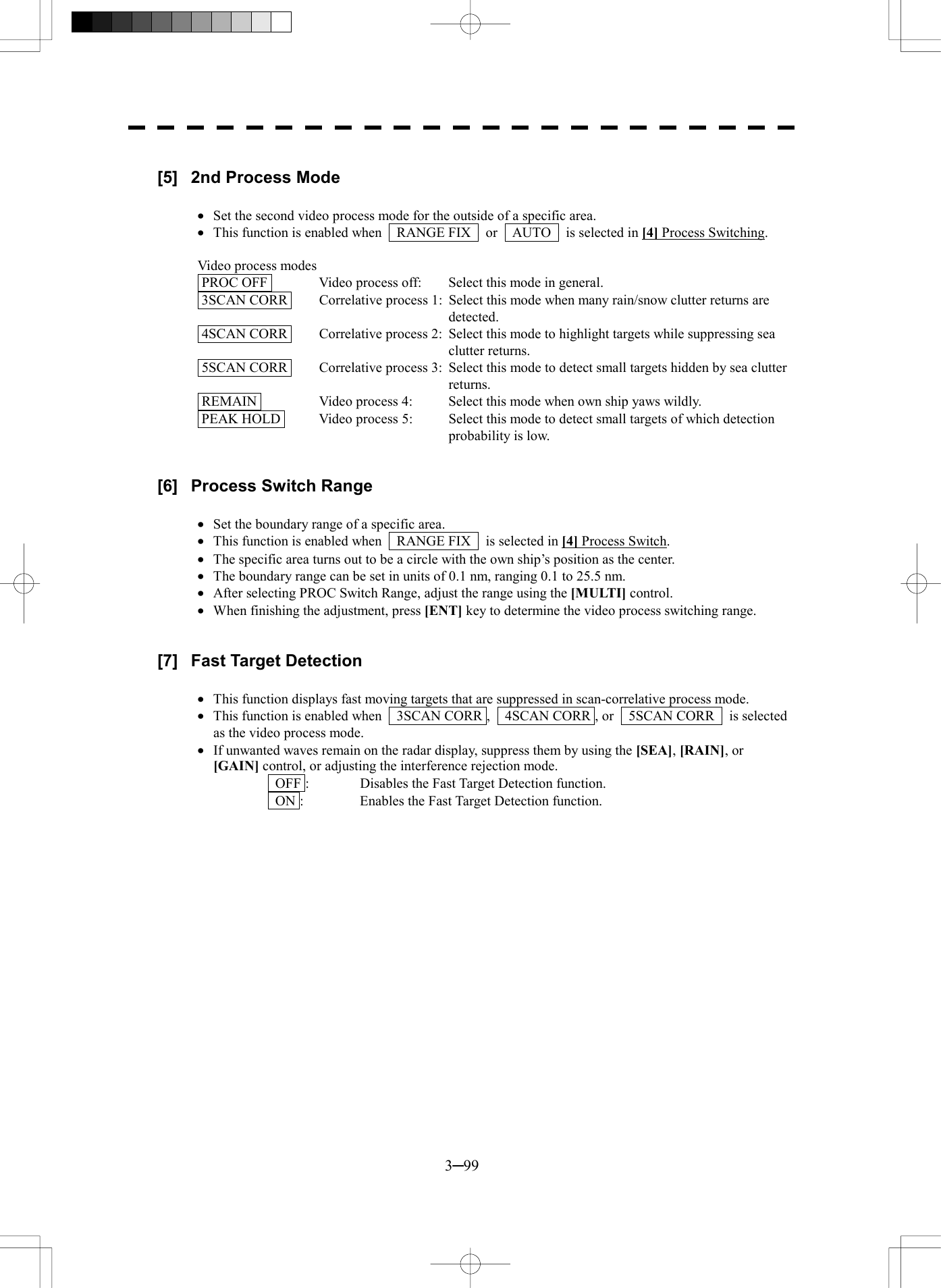  3─99  [5]  2nd Process Mode  &middot;  Set the second video process mode for the outside of a specific area. &middot;  This function is enabled when    RANGE FIX    or    AUTO    is selected in [4] Process Switching.  Video process modes  PROC OFF   Video process off:  Select this mode in general.  3SCAN CORR   Correlative process 1:  Select this mode when many rain/snow clutter returns are detected.  4SCAN CORR   Correlative process 2:  Select this mode to highlight targets while suppressing sea clutter returns.  5SCAN CORR   Correlative process 3:  Select this mode to detect small targets hidden by sea clutter returns.  REMAIN   Video process 4:  Select this mode when own ship yaws wildly.  PEAK HOLD   Video process 5:    Select this mode to detect small targets of which detection probability is low.   [6]  Process Switch Range  &middot;  Set the boundary range of a specific area. &middot;  This function is enabled when    RANGE FIX    is selected in [4] Process Switch. &middot;  The specific area turns out to be a circle with the own ship&rsquo;s position as the center. &middot;  The boundary range can be set in units of 0.1 nm, ranging 0.1 to 25.5 nm. &middot;  After selecting PROC Switch Range, adjust the range using the [MULTI] control. &middot;  When finishing the adjustment, press [ENT] key to determine the video process switching range.   [7]  Fast Target Detection  &middot;  This function displays fast moving targets that are suppressed in scan-correlative process mode. &middot;  This function is enabled when    3SCAN CORR ,    4SCAN CORR , or    5SCAN CORR    is selected as the video process mode. &middot;  If unwanted waves remain on the radar display, suppress them by using the [SEA], [RAIN], or [GAIN] control, or adjusting the interference rejection mode.   OFF :  Disables the Fast Target Detection function.   ON :  Enables the Fast Target Detection function.   