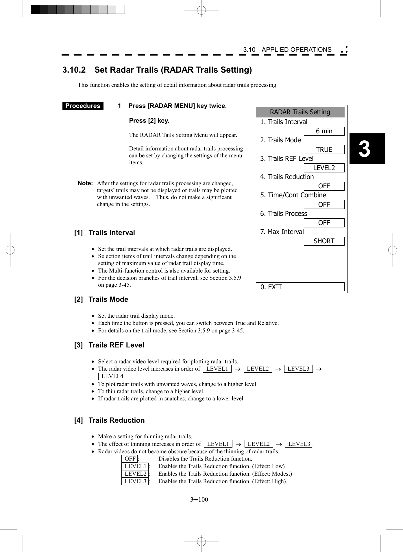   3─100 3 3.10  APPLIED OPERATIONS  3.10.2    Set Radar Trails (RADAR Trails Setting)  This function enables the setting of detail information about radar trails processing.    Procedures   1  Press [RADAR MENU] key twice.    Press [2] key.  The RADAR Tails Setting Menu will appear.  Detail information about radar trails processing can be set by changing the settings of the menu items.   Note:  After the settings for radar trails processing are changed, targets&rsquo; trails may not be displayed or trails may be plotted with unwanted waves.    Thus, do not make a significant change in the settings.    [1] Trails Interval  &middot;  Set the trail intervals at which radar trails are displayed. &middot;  Selection items of trail intervals change depending on the setting of maximum value of radar trail display time. &middot;  The Multi-function control is also available for setting. &middot;  For the decision branches of trail interval, see Section 3.5.9 on page 3-45.  [2] Trails Mode  &middot;  Set the radar trail display mode. &middot;  Each time the button is pressed, you can switch between True and Relative. &middot;  For details on the trail mode, see Section 3.5.9 on page 3-45.  [3]  Trails REF Level  &middot;  Select a radar video level required for plotting radar trails. &middot;  The radar video level increases in order of    LEVEL1    &reg;  LEVEL2  &reg;  LEVEL3  &reg;   LEVEL4 . &middot;  To plot radar trails with unwanted waves, change to a higher level. &middot;  To thin radar trails, change to a higher level. &middot;  If radar trails are plotted in snatches, change to a lower level.   [4] Trails Reduction  &middot;  Make a setting for thinning radar trails. &middot;  The effect of thinning increases in order of    LEVEL1    &reg;  LEVEL2  &reg;  LEVEL3 . &middot;  Radar videos do not become obscure because of the thinning of radar trails.   OFF :  Disables the Trails Reduction function.   LEVEL1 :  Enables the Trails Reduction function. (Effect: Low)   LEVEL2 :  Enables the Trails Reduction function. (Effect: Modest)   LEVEL3 :  Enables the Trails Reduction function. (Effect: High)RADAR Trails Setting1. Trails Interval6 min2. Trails ModeTRUE3. Trails REF LevelLEVEL24. Trails ReductionOFF5. Time/Cont CombineOFF6. Trails ProcessOFF7. Max IntervalSHORT  0. EXIT