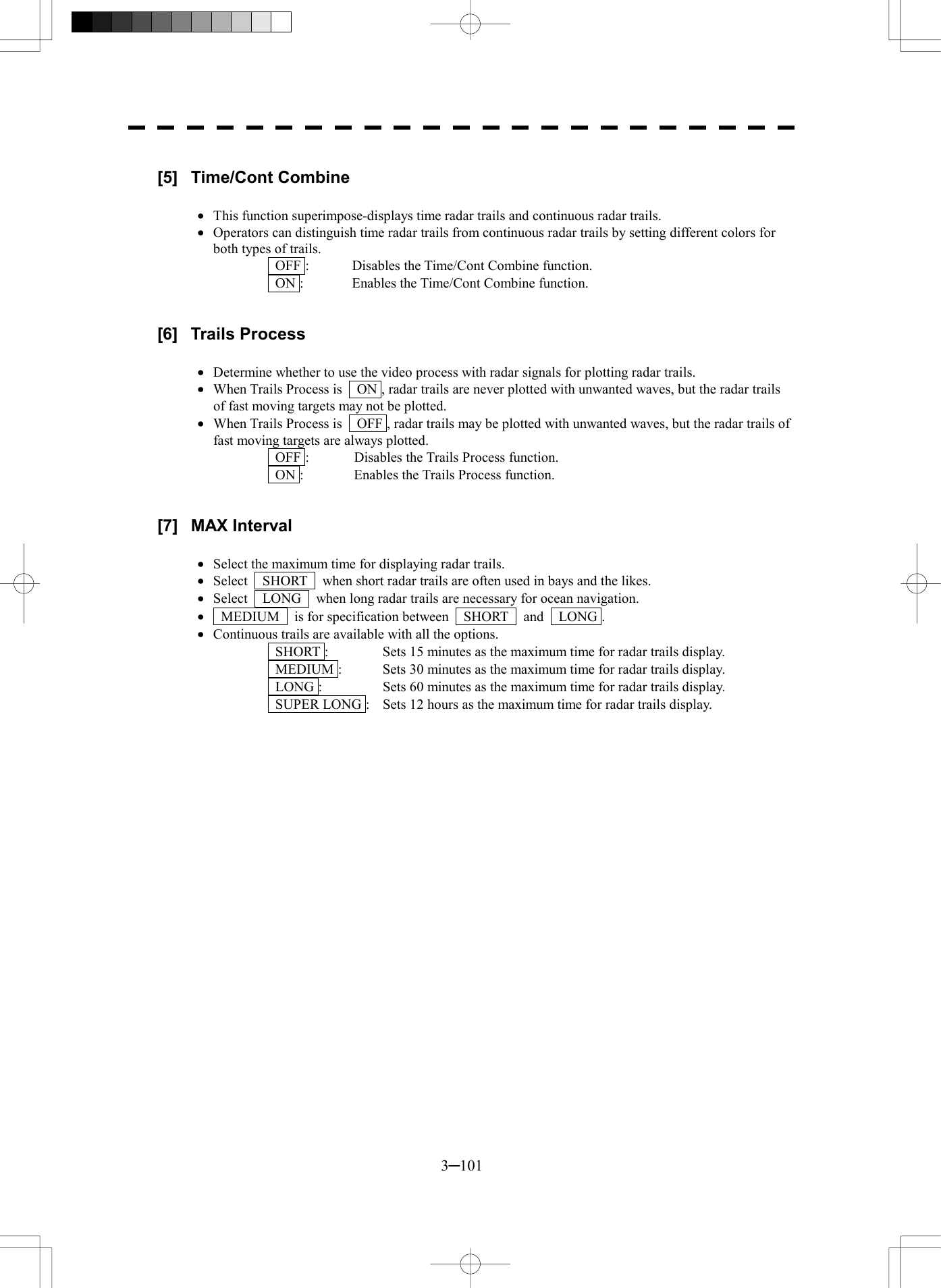  3─101  [5] Time/Cont Combine  &middot;  This function superimpose-displays time radar trails and continuous radar trails. &middot;  Operators can distinguish time radar trails from continuous radar trails by setting different colors for both types of trails.   OFF :  Disables the Time/Cont Combine function.   ON :  Enables the Time/Cont Combine function.   [6] Trails Process  &middot;  Determine whether to use the video process with radar signals for plotting radar trails. &middot;  When Trails Process is    ON , radar trails are never plotted with unwanted waves, but the radar trails of fast moving targets may not be plotted. &middot;  When Trails Process is    OFF , radar trails may be plotted with unwanted waves, but the radar trails of fast moving targets are always plotted.   OFF :  Disables the Trails Process function.   ON :  Enables the Trails Process function.   [7] MAX Interval  &middot;  Select the maximum time for displaying radar trails. &middot;  Select    SHORT    when short radar trails are often used in bays and the likes. &middot;  Select    LONG    when long radar trails are necessary for ocean navigation. &middot;   MEDIUM  is for specification between  SHORT  and  LONG . &middot;  Continuous trails are available with all the options.   SHORT :  Sets 15 minutes as the maximum time for radar trails display.   MEDIUM :  Sets 30 minutes as the maximum time for radar trails display.   LONG :  Sets 60 minutes as the maximum time for radar trails display.   SUPER LONG :  Sets 12 hours as the maximum time for radar trails display. 