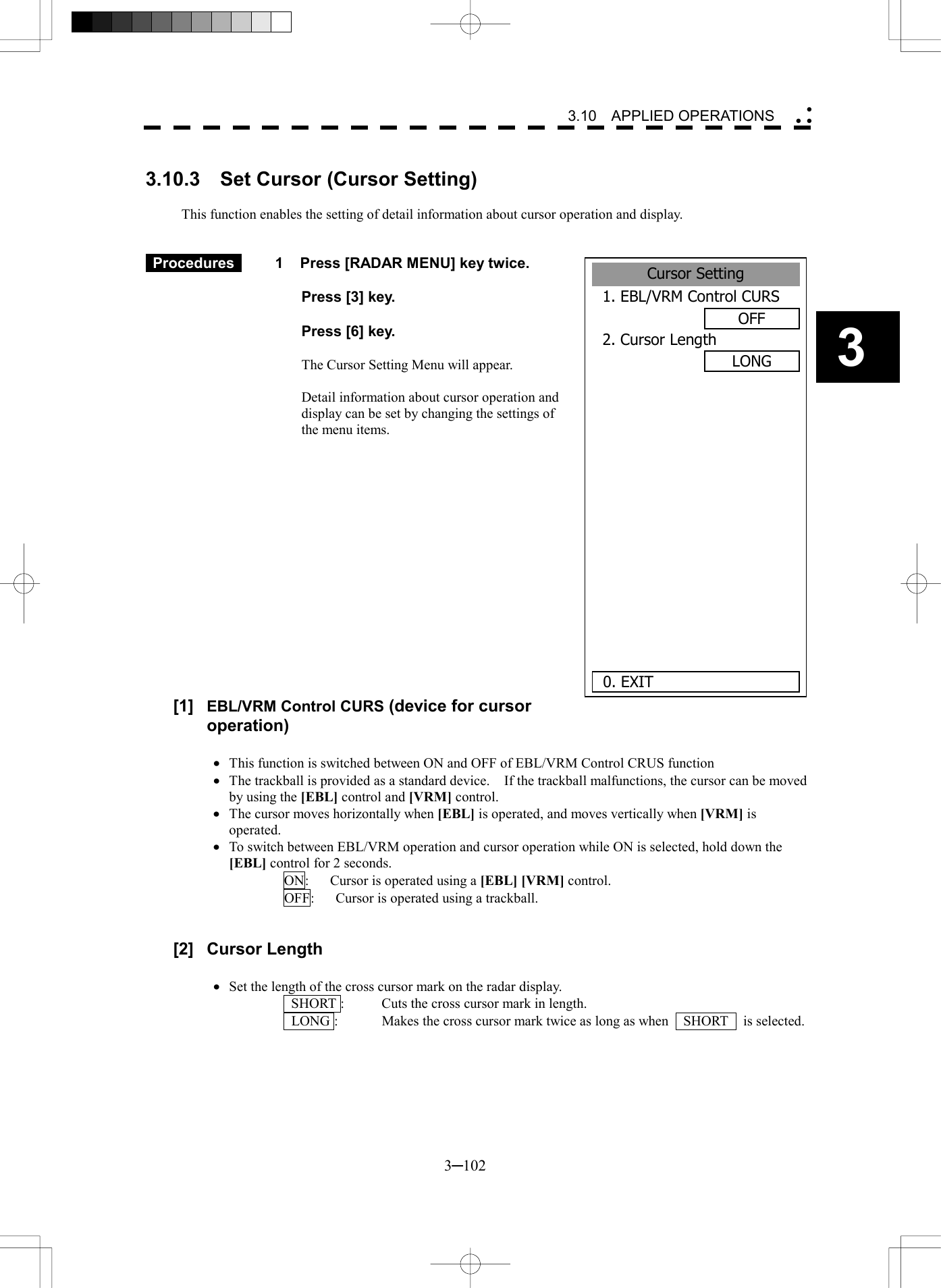   3─102 3 3.10  APPLIED OPERATIONS   3.10.3  Set Cursor (Cursor Setting)  This function enables the setting of detail information about cursor operation and display.    Procedures   1  Press [RADAR MENU] key twice.    Press [3] key.    Press [6] key.  The Cursor Setting Menu will appear.  Detail information about cursor operation and display can be set by changing the settings of the menu items.                 [1]  EBL/VRM Control CURS (device for cursor operation)  &middot;  This function is switched between ON and OFF of EBL/VRM Control CRUS function &middot;  The trackball is provided as a standard device.    If the trackball malfunctions, the cursor can be moved by using the [EBL] control and [VRM] control. &middot;  The cursor moves horizontally when [EBL] is operated, and moves vertically when [VRM] is operated. &middot;  To switch between EBL/VRM operation and cursor operation while ON is selected, hold down the [EBL] control for 2 seconds. ON:      Cursor is operated using a [EBL] [VRM] control. OFF:      Cursor is operated using a trackball.   [2] Cursor Length  &middot;  Set the length of the cross cursor mark on the radar display.   SHORT :  Cuts the cross cursor mark in length.   LONG :  Makes the cross cursor mark twice as long as when    SHORT    is selected. Cursor Setting1. EBL/VRM Control CURSOFF2. Cursor LengthLONG       0. EXIT