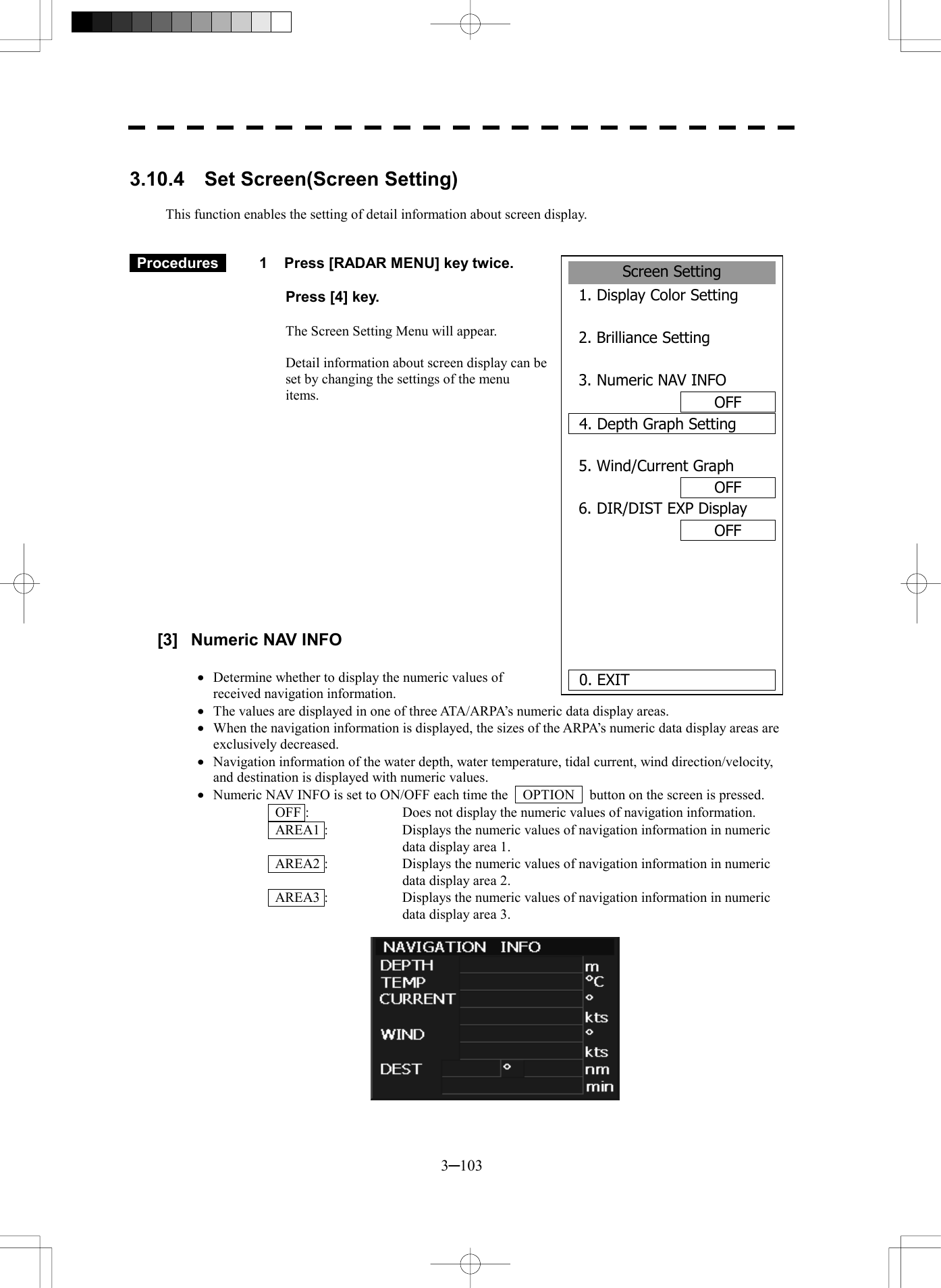  3─103  3.10.4  Set Screen(Screen Setting)  This function enables the setting of detail information about screen display.    Procedures   1  Press [RADAR MENU] key twice.    Press [4] key.  The Screen Setting Menu will appear.  Detail information about screen display can be set by changing the settings of the menu items.               [3]  Numeric NAV INFO  &middot;  Determine whether to display the numeric values of received navigation information. &middot;  The values are displayed in one of three ATA/ARPA&rsquo;s numeric data display areas. &middot;  When the navigation information is displayed, the sizes of the ARPA&rsquo;s numeric data display areas are exclusively decreased. &middot;  Navigation information of the water depth, water temperature, tidal current, wind direction/velocity, and destination is displayed with numeric values. &middot;  Numeric NAV INFO is set to ON/OFF each time the    OPTION    button on the screen is pressed.   OFF :  Does not display the numeric values of navigation information.   AREA1 :  Displays the numeric values of navigation information in numeric data display area 1.   AREA2 :  Displays the numeric values of navigation information in numeric data display area 2.   AREA3 :  Displays the numeric values of navigation information in numeric data display area 3.           Screen Setting1. Display Color Setting2. Brilliance Setting3. Numeric NAV INFOOFF4. Depth Graph Setting5. Wind/Current GraphOFF6. DIR/DIST EXP DisplayOFF   0. EXIT 