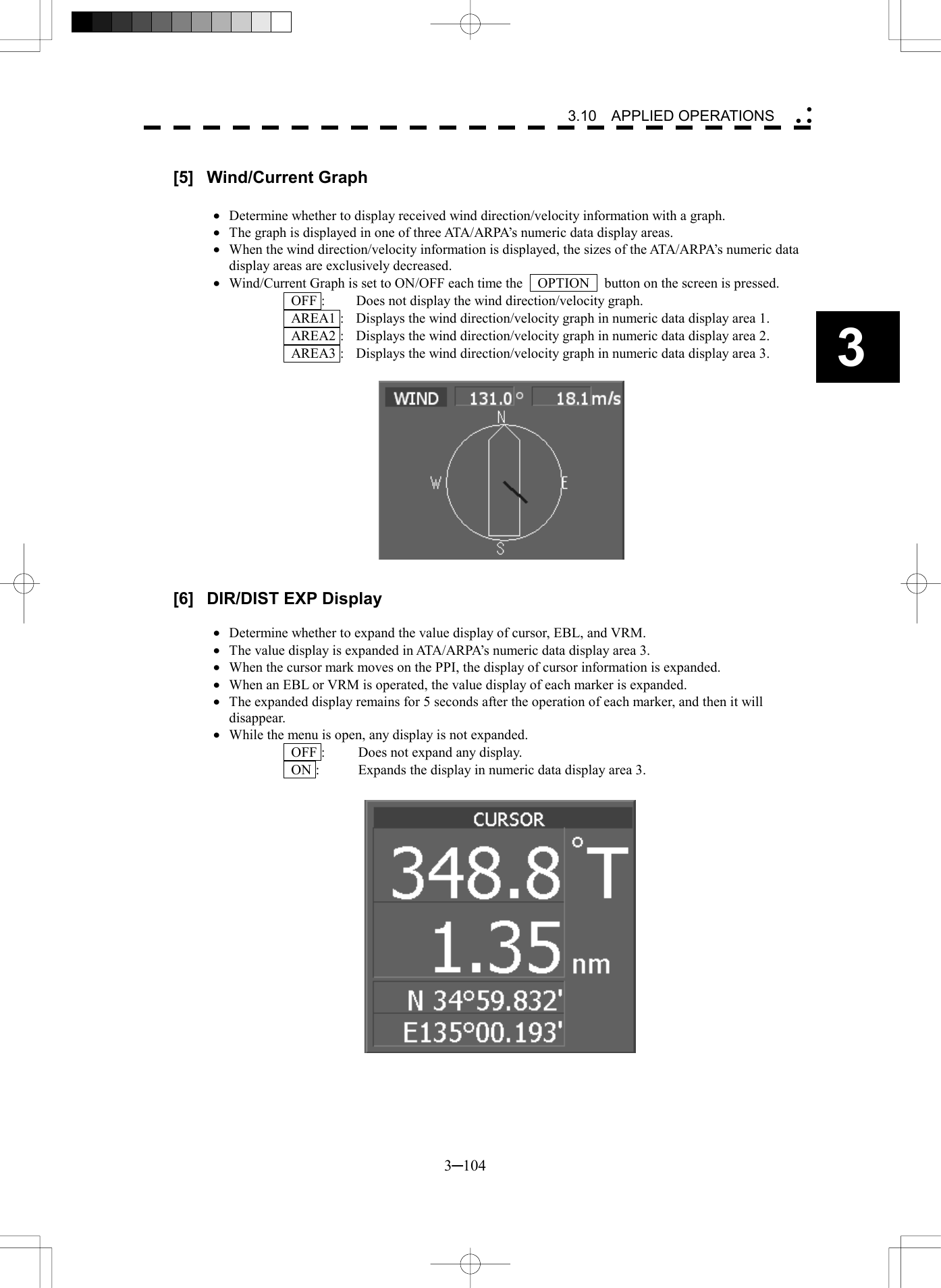   3─104 3 3.10  APPLIED OPERATIONS   [5] Wind/Current Graph  &middot;  Determine whether to display received wind direction/velocity information with a graph. &middot;  The graph is displayed in one of three ATA/ARPA&rsquo;s numeric data display areas. &middot;  When the wind direction/velocity information is displayed, the sizes of the ATA/ARPA&rsquo;s numeric data display areas are exclusively decreased. &middot;  Wind/Current Graph is set to ON/OFF each time the    OPTION    button on the screen is pressed.   OFF :  Does not display the wind direction/velocity graph.   AREA1 :  Displays the wind direction/velocity graph in numeric data display area 1.   AREA2 :  Displays the wind direction/velocity graph in numeric data display area 2.   AREA3 :  Displays the wind direction/velocity graph in numeric data display area 3.               [6]  DIR/DIST EXP Display  &middot;  Determine whether to expand the value display of cursor, EBL, and VRM. &middot;  The value display is expanded in ATA/ARPA&rsquo;s numeric data display area 3. &middot;  When the cursor mark moves on the PPI, the display of cursor information is expanded. &middot;  When an EBL or VRM is operated, the value display of each marker is expanded. &middot;  The expanded display remains for 5 seconds after the operation of each marker, and then it will disappear. &middot;  While the menu is open, any display is not expanded.   OFF :  Does not expand any display.   ON :  Expands the display in numeric data display area 3.                 