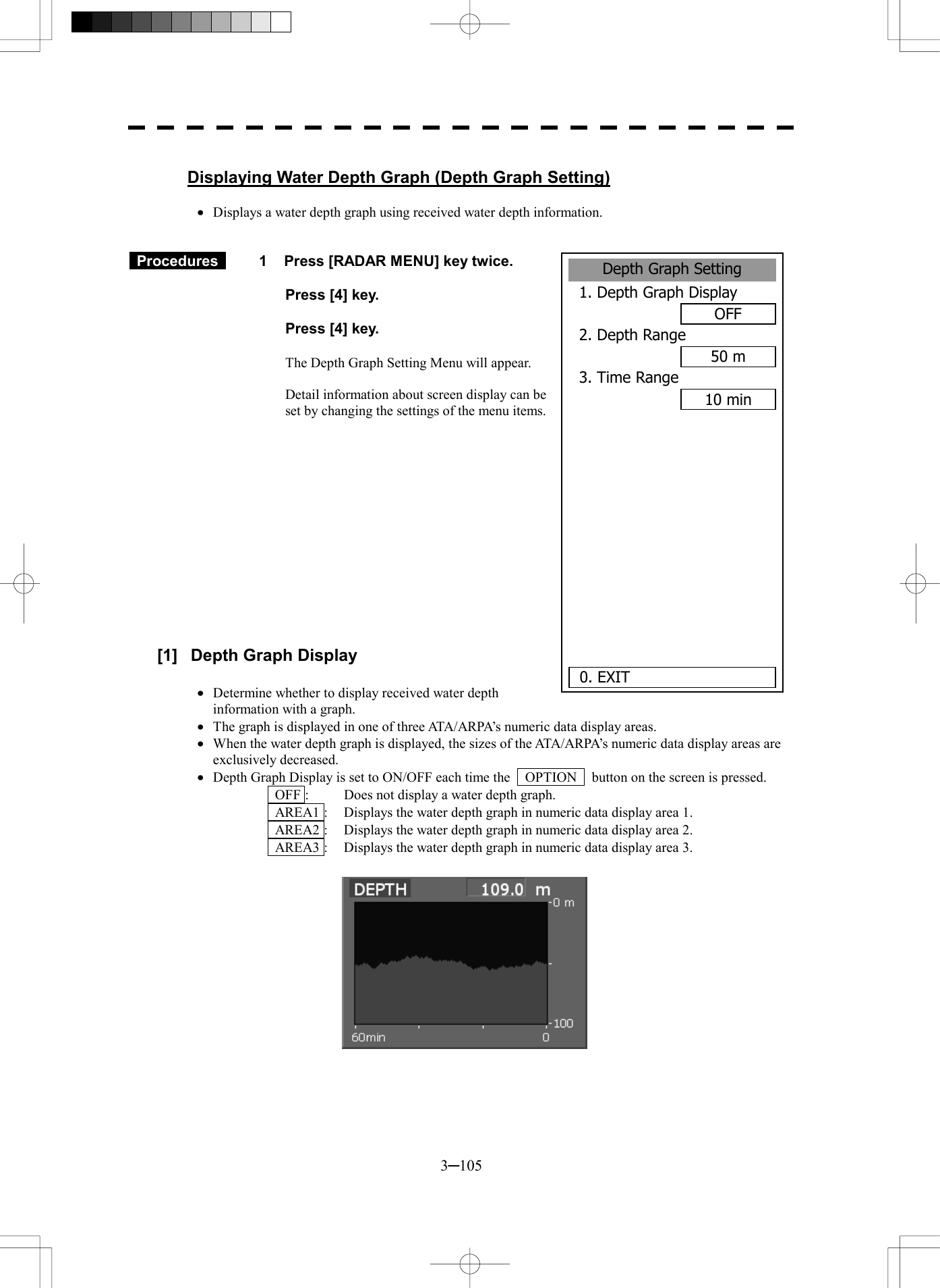  3─105  Displaying Water Depth Graph (Depth Graph Setting)  &middot;  Displays a water depth graph using received water depth information.    Procedures   1    Press [RADAR MENU] key twice.    Press [4] key.    Press [4] key.  The Depth Graph Setting Menu will appear.  Detail information about screen display can be set by changing the settings of the menu items.               [1]  Depth Graph Display  &middot;  Determine whether to display received water depth information with a graph. &middot;  The graph is displayed in one of three ATA/ARPA&rsquo;s numeric data display areas. &middot;  When the water depth graph is displayed, the sizes of the ATA/ARPA&rsquo;s numeric data display areas are exclusively decreased. &middot;  Depth Graph Display is set to ON/OFF each time the    OPTION    button on the screen is pressed.   OFF :  Does not display a water depth graph.   AREA1 :  Displays the water depth graph in numeric data display area 1.   AREA2 :  Displays the water depth graph in numeric data display area 2.   AREA3 :  Displays the water depth graph in numeric data display area 3.            Depth Graph Setting1. Depth Graph DisplayOFF2. Depth Range50 m3. Time Range10 min      0. EXIT 