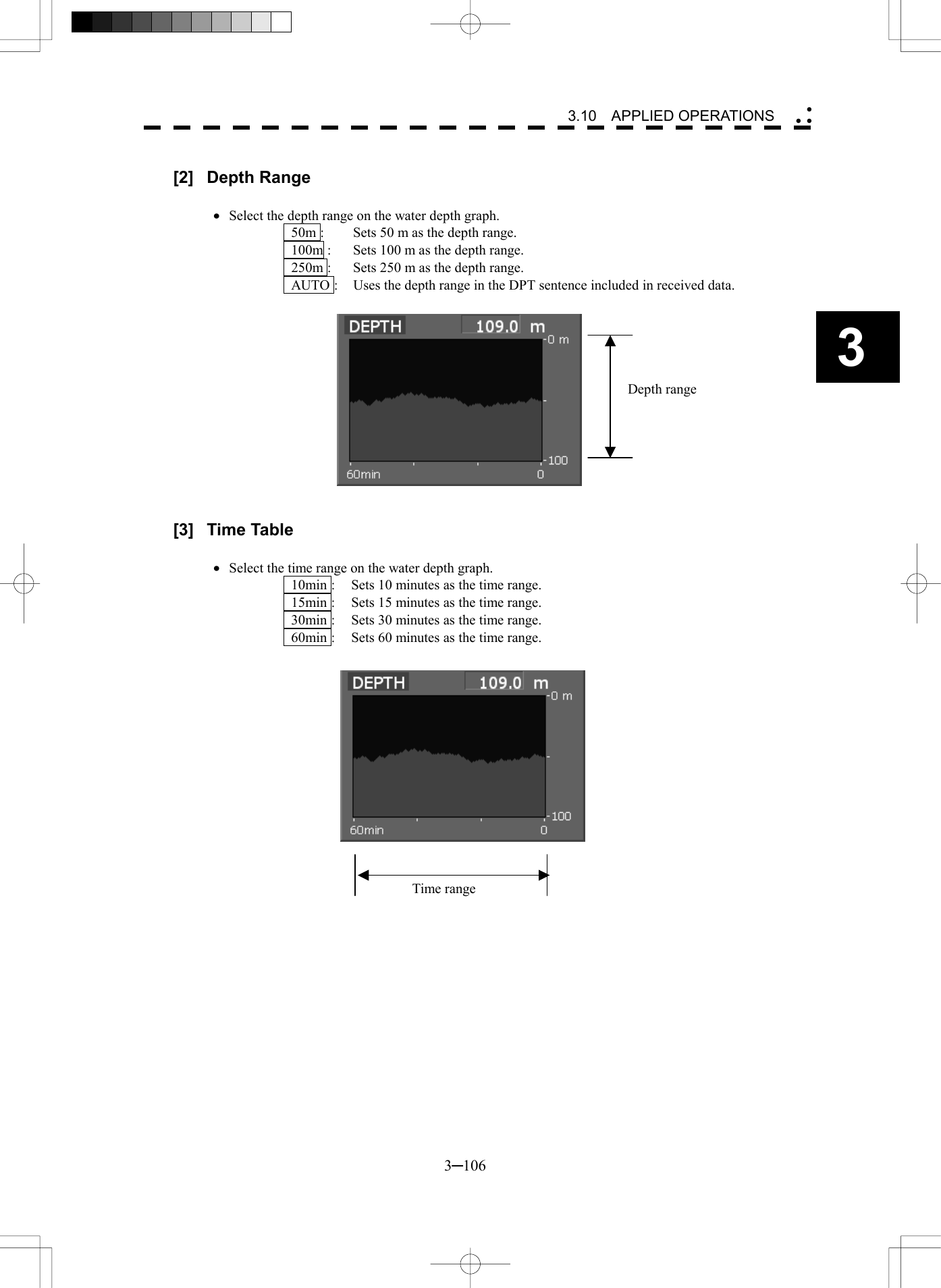   3─106 3 3.10  APPLIED OPERATIONS   [2] Depth Range  &middot;  Select the depth range on the water depth graph.   50m :  Sets 50 m as the depth range.   100m :  Sets 100 m as the depth range.   250m :  Sets 250 m as the depth range.   AUTO :  Uses the depth range in the DPT sentence included in received data.               [3] Time Table  &middot;  Select the time range on the water depth graph.   10min :  Sets 10 minutes as the time range.   15min :  Sets 15 minutes as the time range.   30min :  Sets 30 minutes as the time range.   60min :  Sets 60 minutes as the time range.                 Depth rangeTime range