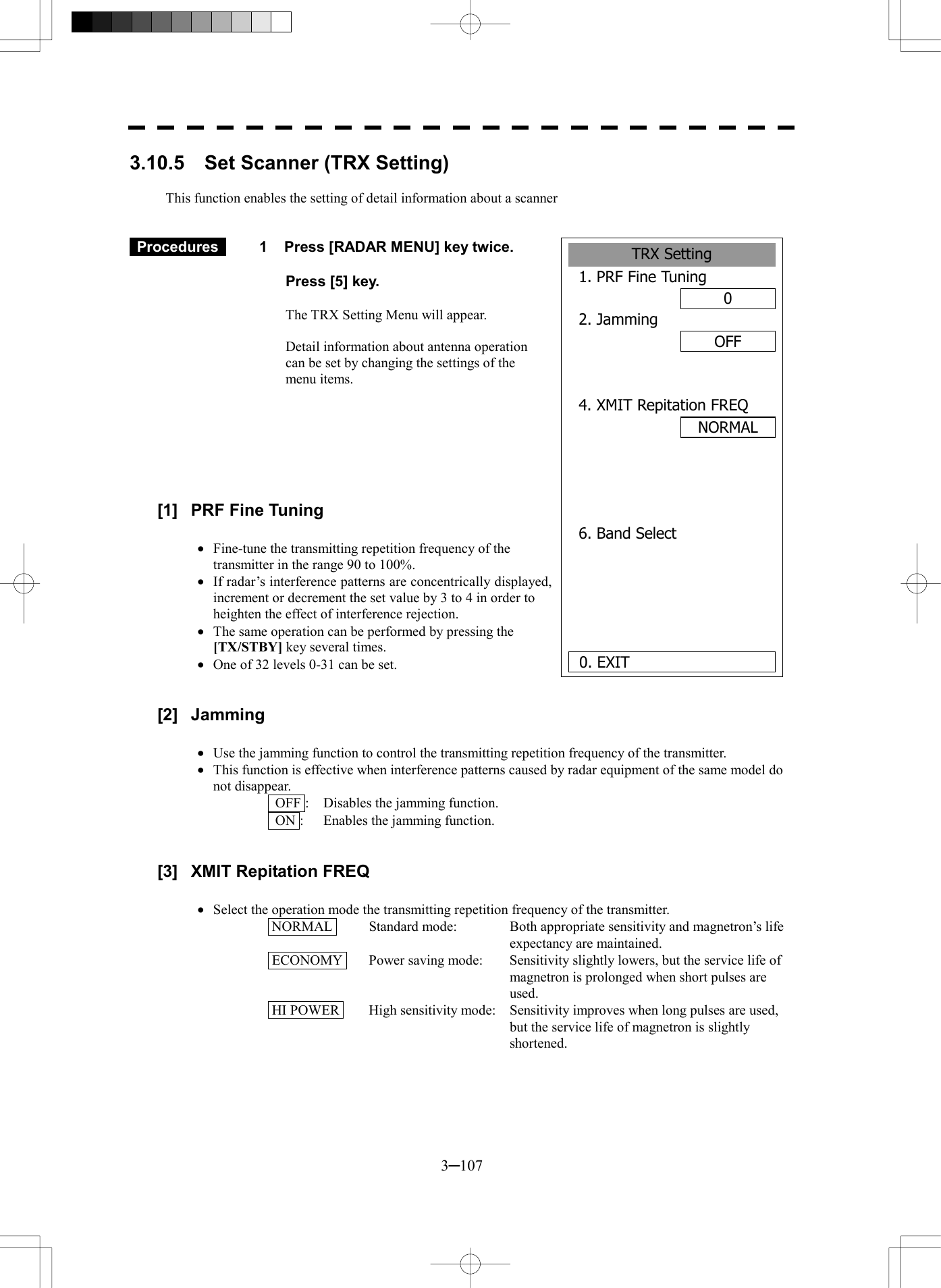  3─107 3.10.5    Set Scanner (TRX Setting)  This function enables the setting of detail information about a scanner    Procedures   1  Press [RADAR MENU] key twice.    Press [5] key.  The TRX Setting Menu will appear.  Detail information about antenna operation can be set by changing the settings of the menu items.        [1]  PRF Fine Tuning  &middot;  Fine-tune the transmitting repetition frequency of the transmitter in the range 90 to 100%. &middot;  If radar&rsquo;s interference patterns are concentrically displayed, increment or decrement the set value by 3 to 4 in order to heighten the effect of interference rejection. &middot;  The same operation can be performed by pressing the [TX/STBY] key several times. &middot;  One of 32 levels 0-31 can be set.   [2] Jamming  &middot;  Use the jamming function to control the transmitting repetition frequency of the transmitter. &middot;  This function is effective when interference patterns caused by radar equipment of the same model do not disappear.   OFF :  Disables the jamming function.   ON :  Enables the jamming function.   [3]  XMIT Repitation FREQ  &middot;  Select the operation mode the transmitting repetition frequency of the transmitter.  NORMAL   Standard mode:  Both appropriate sensitivity and magnetron&rsquo;s life expectancy are maintained.  ECONOMY   Power saving mode:  Sensitivity slightly lowers, but the service life of magnetron is prolonged when short pulses are used.  HI POWER   High sensitivity mode:  Sensitivity improves when long pulses are used, but the service life of magnetron is slightly shortened.  TRX Setting1. PRF Fine Tuning02. JammingOFF4. XMIT Repitation FREQ   6. Band Select  0. EXIT NORMAL