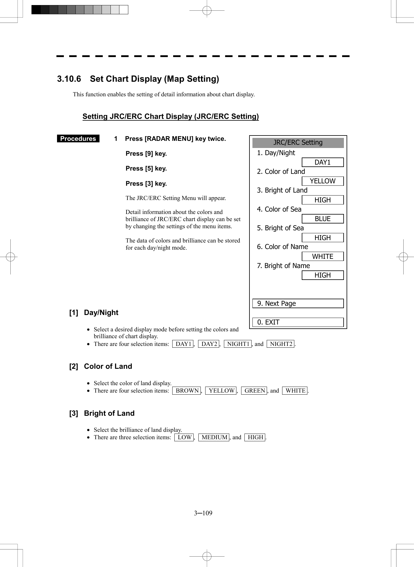  3─109  3.10.6  Set Chart Display (Map Setting)  This function enables the setting of detail information about chart display.   Setting JRC/ERC Chart Display (JRC/ERC Setting)    Procedures   1  Press [RADAR MENU] key twice.    Press [9] key.    Press [5] key.    Press [3] key.  The JRC/ERC Setting Menu will appear.  Detail information about the colors and brilliance of JRC/ERC chart display can be set by changing the settings of the menu items.  The data of colors and brilliance can be stored for each day/night mode.         [1] Day/Night  &middot;  Select a desired display mode before setting the colors and brilliance of chart display. &middot;  There are four selection items:    DAY1 ,    DAY2 ,    NIGHT1 , and    NIGHT2 .   [2]  Color of Land  &middot;  Select the color of land display. &middot;  There are four selection items:    BROWN ,    YELLOW ,    GREEN , and    WHITE .   [3]  Bright of Land  &middot;  Select the brilliance of land display. &middot;  There are three selection items:    LOW ,    MEDIUM , and    HIGH .  JRC/ERC Setting1. Day/NightDAY12. Color of LandYELLOW3. Bright of LandHIGH4. Color of SeaBLUE5. Bright of SeaHIGH6. Color of NameWHITE7. Bright of NameHIGH 9. Next Page0. EXIT 