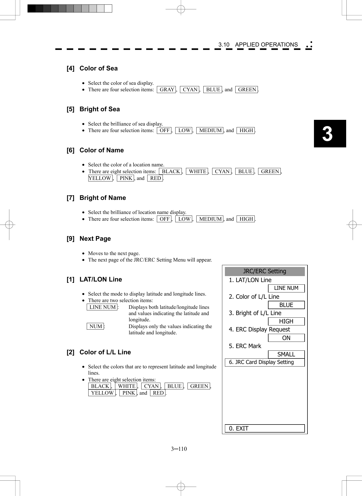   3─110 3 3.10  APPLIED OPERATIONS   [4]  Color of Sea  &middot;  Select the color of sea display. &middot;  There are four selection items:    GRAY ,    CYAN ,    BLUE , and    GREEN .   [5]  Bright of Sea  &middot;  Select the brilliance of sea display. &middot;  There are four selection items:    OFF ,    LOW ,    MEDIUM , and    HIGH .   [6]  Color of Name  &middot;  Select the color of a location name. &middot;  There are eight selection items:  BLACK ,  WHITE ,  CYAN ,  BLUE ,  GREEN ,  YELLOW ,    PINK , and    RED .   [7]  Bright of Name  &middot;  Select the brilliance of location name display. &middot;  There are four selection items:    OFF ,    LOW ,    MEDIUM , and    HIGH .   [9] Next Page  &middot;  Moves to the next page. &middot;  The next page of the JRC/ERC Setting Menu will appear.   [1] LAT/LON Line  &middot;  Select the mode to display latitude and longitude lines. &middot;  There are two selection items:   LINE NUM :  Displays both latitude/longitude lines and values indicating the latitude and longitude.   NUM :  Displays only the values indicating the latitude and longitude.   [2]  Color of L/L Line  &middot;  Select the colors that are to represent latitude and longitude lines.  &middot;  There are eight selection items:  BLACK ,  WHITE ,  CYAN ,  BLUE ,  GREEN ,   YELLOW ,  PINK , and  RED .      JRC/ERC Setting1. LAT/LON LineLINE NUM2. Color of L/L LineBLUE3. Bright of L/L LineHIGH4. ERC Display RequestON5. ERC MarkSMALL6. JRC Card Display Setting   0. EXIT 