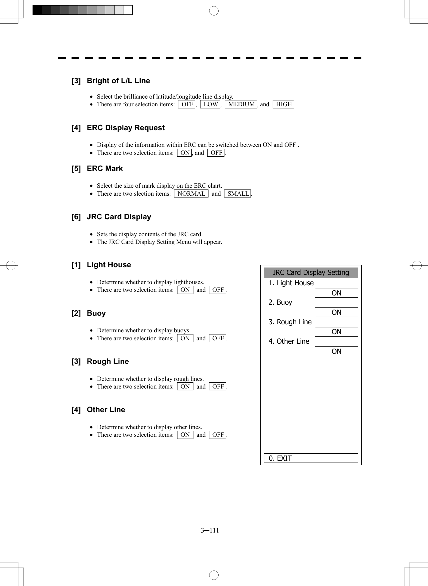  3─111  [3]  Bright of L/L Line  &middot;  Select the brilliance of latitude/longitude line display. &middot;  There are four selection items:    OFF ,    LOW ,    MEDIUM , and    HIGH .   [4]  ERC Display Request  &middot;  Display of the information within ERC can be switched between ON and OFF . &middot;  There are two selection items:    ON , and    OFF .  [5] ERC Mark  &middot;  Select the size of mark display on the ERC chart. &middot;  There are two slection items:    NORMAL    and    SMALL .   [6]  JRC Card Display  &middot;  Sets the display contents of the JRC card. &middot;  The JRC Card Display Setting Menu will appear.   [1] Light House  &middot;  Determine whether to display lighthouses. &middot;  There are two selection items:    ON    and    OFF .   [2] Buoy  &middot;  Determine whether to display buoys. &middot;  There are two selection items:    ON    and    OFF .   [3] Rough Line  &middot;  Determine whether to display rough lines. &middot;  There are two selection items:    ON    and    OFF .   [4] Other Line  &middot;  Determine whether to display other lines. &middot;  There are two selection items:    ON    and    OFF .     JRC Card Display Setting1. Light HouseON2. Buoy ON3. Rough LineON4. Other LineON     0. EXIT 